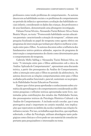 APRENDIZAGEM E COMPORTAMENTO HUMANO 13
professores como tendo problemas de comportamento. As autoras
descrevem as habilidades sociais e os problemas de comportamento
no período da infância e apresentam a avaliação das habilidades so-
ciais infantis, considerando os dados das crianças, dos professores e
de seus familiares, demonstrando uma abrangente investigação.
Fabiane Ferraz Silveira, AlessandraTurini Bolsoni-Silva e Sonia
Beatriz Meyer, no texto “Promovendo habilidades sociais educati-
vas parentais: caracterizando a atuação do terapeuta”, relatam uma
pesquisa focalizada no papel do terapeuta como agente efetivo em
programas de intervenção que tenham por objetivo melhorar a inte-
ração entre pais e filhos. As autoras discutem sobre a influência dos
fundamentos teórico-práticos adotados, aspectos do programa de
intervenção e comportamentos do cliente como determinantes para
o comportamento do terapeuta.
Gabriela Mello Sabbag e Alessandra Turini Bolsoni-Silva, no
texto “A interação entre pais e filhos adolescentes sob a ótica da
Análise Aplicada do Comportamento”, apresentam uma discussão
teórica, a partir dos pressupostos da Análise do Comportamento,
sobre a interação entre pais e filhos no período da adolescência. As
autoras descrevem as relações comportamentais entre pais e filhos
avaliadas pela análise funcional e, para tal, sustentam-se na propos-
ta de Habilidades Sociais Educativas Parentais.
Espero que o leitor possa aprofundar o conhecimento sobre a te-
mática da aprendizagem e do comportamento considerando as dife-
rentes pesquisas e reflexões teóricas apresentadas neste livro, sus-
tentadas pelas contribuições dos estudos das Habilidades Sociais,
dos pressuspostos teóricos da Psicologia Histórico-Cultural e da
Análise do Comportamento. A inclusão social e escolar, que é uma
prerrogativa atual e importante no cenário mundial, tem implica-
ções que repercutem no âmbito da escola e também nas relações fa-
miliaresesociais.Porisso,ostrabalhosaquidescritos,queespelham,
sobretudo, o olhar da Psicologia, utilizam abordagens tanto peda-
gógicas como clínicas e o livro pode ser um material de consulta im-
portante para pesquisadores e interessados no tema.
 