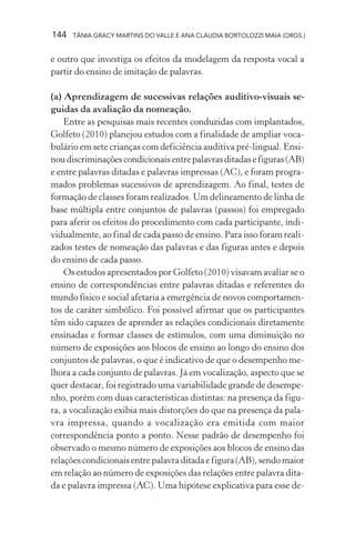 144 TÂNIA GRACY MARTINS DO VALLE E ANA CLÁUDIA BORTOLOZZI MAIA (ORGS.)
e outro que investiga os efeitos da modelagem da resposta vocal a
partir do ensino de imitação de palavras.
(a) Aprendizagem de sucessivas relações auditivo-visuais se-
guidas da avaliação da nomeação.
Entre as pesquisas mais recentes conduzidas com implantados,
Golfeto (2010) planejou estudos com a finalidade de ampliar voca-
bulário em sete crianças com deficiência auditiva pré-lingual. Ensi-
noudiscriminaçõescondicionaisentrepalavrasditadasefiguras(AB)
e entre palavras ditadas e palavras impressas (AC), e foram progra-
mados problemas sucessivos de aprendizagem. Ao final, testes de
formação de classes foram realizados. Um delineamento de linha de
base múltipla entre conjuntos de palavras (passos) foi empregado
para aferir os efeitos do procedimento com cada participante, indi-
vidualmente, ao final de cada passo de ensino. Para isso foram reali-
zados testes de nomeação das palavras e das figuras antes e depois
do ensino de cada passo.
Os estudos apresentados por Golfeto (2010) visavam avaliar se o
ensino de correspondências entre palavras ditadas e referentes do
mundo físico e social afetaria a emergência de novos comportamen-
tos de caráter simbólico. Foi possível afirmar que os participantes
têm sido capazes de aprender as relações condicionais diretamente
ensinadas e formar classes de estímulos, com uma diminuição no
número de exposições aos blocos de ensino ao longo do ensino dos
conjuntos de palavras, o que é indicativo de que o desempenho me-
lhora a cada conjunto de palavras. Já em vocalização, aspecto que se
quer destacar, foi registrado uma variabilidade grande de desempe-
nho, porém com duas características distintas: na presença da figu-
ra, a vocalização exibia mais distorções do que na presença da pala-
vra impressa, quando a vocalização era emitida com maior
correspondência ponto a ponto. Nesse padrão de desempenho foi
observado o mesmo número de exposições aos blocos de ensino das
relaçõescondicionaisentrepalavraditadaefigura(AB),sendomaior
em relação ao número de exposições das relações entre palavra dita-
da e palavra impressa (AC). Uma hipótese explicativa para esse de-
 