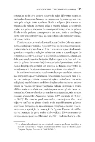 APRENDIZAGEM E COMPORTAMENTO HUMANO 145
sempenho pode ser o controle exercido pelos diferentes estímulos
nas tarefas de nomear. Nomear na presença de figuras exige um con-
trole pela relação entre a palavra ditada e a figura, já o nomear na
presença da palavra impressa exige a mesma relação de controle,
porém se a palavra impressa é a correspondência gráfica da palavra
ditada e cada grafema corresponde a um som, então a vocalização
conta com um controle visual que especifica cada parte da vocaliza-
ção a ser emitida.
Considerando os resultados obtidos por Golfeto (idem) e a reco-
mendação feita por Greer & Ross (2008) de que a sondagem do com-
portamentodenomeardeveserfeitacomoumcomponentedoouvir,
questiona-se quais as relações existentes entre a aprendizagem do
repertório receptivo, o ouvir, e o repertório expressivo, o falar, em
deficientes auditivos implantados. O desempenho de falar sob con-
trole da palavra impressa (ler) favoreceria de alguma forma melho-
ras no desempenho de falar sob controle de figuras ou eventos do
meio (nomear), funcionando como um apoio ou pista visual?
Se emitir o desempenho vocal controlado por unidades menores
que compõem a palavra impressa for condição necessária para o fa-
lar com maior precisão (e menos distorções, omissões ou trocas fo-
nológicas) em deficientes auditivos implantados cocleares, então o
ensino da relação entre palavra ditada e palavra impressa e o ensino
silábico seriam condições necessárias para a emergência desse de-
sempenho. Como o objetivo de sondar essas questões, três estudos
estão em andamento (Anastácio-Pessan, 2009; Catunda, 2010;Ter-
ra, 2010).9
De maneira geral, os estudos, em conjunto, têm como
objetivo verificar se pistas visuais, mais especificamente palavras
impressas, fornecidas na aprendizagem receptiva, estariam relacio-
nadas com a aquisição da nomeação de figuras. E como há evidên-
cias na literatura de que o ensino silábico (Reis, 2009) ou mesmo de
composição de palavras (Hanna et al., 2004) pode melhorar a leitu-
9 Os três estudos são parte de um projeto de pesquisa que busca identificar se
existem e quais são as relações estabelecidas entre o ouvir e o falar (Auxílio
Pesquisa, Fapesp, Processo nº 2009/51798-7).
 