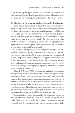 APRENDIZAGEM E COMPORTAMENTO HUMANO 149
ção suficiente para que a nomeação ocorresse em implantados
cocleares pré-linguais. Estudos mais sistemáticos sobre essa condi-
ção e que são conduzidos por esse grupo serão descritos a seguir.
(b) Modelagem da resposta vocal pela imitação de palavras.
Ao se considerar as condições de estabelecimento da fala inteli-
gível, não há como se negar o papel da emissão de respostas sucessi-
vas do vocalizar para que estas sejam, gradativamente, emitidas com
a topografia mais próxima das convenções estabelecidas pela comu-
nidade verbal de que o indivíduo participa. Considerando a topo-
grafia vocal como alvo de intervenção, há estudos que têm como
objetivo verificar se a imitação de palavras seria condição para que o
repertório em nomeação após o ensino de seleção de figuras ocorres-
se com maior correspondência pontual.
O ensino da imitação de palavras poderia se constituir em uma
condição importante para a emergência da nomeação se três rela-
ções fossem estabelecidas: (1) se uma resposta vocal é colocada sob
controle da palavra ditada (categoria de comportamento verbal de-
finida como ecoico); (2) se a seleção de uma figura ocorresse sob con-
trole condicional da palavra ditada correspondente; e se (3) a vocali-
zação com correspondência pontual à palavra ditada fosse emitida,
agora, na presença da figura.
Eikeseth & Nesset (2003) investigaram a eficácia do ensino de
imitação vocal em crianças com distúrbios fonoaudiológicos (forma
inadequada de produzir e usar os sons, ou ainda, omitir sons das
palavras. Por exemplo, dizer faca em vez de vaca e dizer peda em vez
de pedra). Os resultados mostraram que o treino de ecoico melho-
rou a articulação em todos os participantes e essa melhora se mante-
ve após seis meses. No entanto, é importante observar que essa po-
pulação tinha dificuldades na linguagem expressiva, e não que não
possuía nenhum tipo de distúrbio em relação à audição.
Considerando os baixo desempenho em nomeação obtido em
estudos anteriores (Almeida-Verdu et al., 2008a; Battaglini, 2010;
Gaia, 2005), um estudo preliminar explorou se o comportamento
ecoico afetaria de forma positiva o desempenho de nomeação de fi-
 