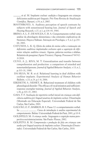 APRENDIZAGEM E COMPORTAMENTO HUMANO 155
et al. M. Implante coclear: audição e linguagem em crianças
deficientes auditivas pré-linguais. Pró-Fono Revista de Atualização
Científica, Barueri, v.19, n.3, 2007.
BOOTHROYD, A. Auditory perception of speech contrasts by
subjects with sensorineural hearing loss. Journal of Speech and
Hearing Research, v.27, n.1, p.134-44, 1984.
BRINO, A. L. F.; DE SOUZA, C. B. A. Comportamento verbal: uma
análise da abordagem skinneriana e das extensões explicativas de
Stemmer, Hayes e Sidman. Interação em Psicologia, v. 9, n.2, p.251-
60, 2005.
CATUNDA, L. K. Q. Efeito da ordem de ensino sobre a nomeação em
deficientes auditivos implantados cocleares após a aquisição de dife-
rentes relações auditivo-visuais: figuras, palavras escritas e sílabas.
Relatório de pesquisa (ApoioTécnico). Fapesp, Processo nº 04742-
3/2010.
CUVO, A. J.; RIVA, M. T. Generalization and transfer between
comprehension and production: a comparison of retarded and
nonretardedpersons.Journal of Applied Behavior Analysis,v.13,n.2,
p.315-31, 1980.
DA SILVA, W. R. et al. Relational learning in deaf children with
cochlear implants. Experimental Analysis of Human Behavior
Bulletin, v.23, n.24, p.1-8, 2006.
EIKESETH, S.; NESSET, R. Behavioral treatment of children with
phonologicaldisorder:Theefficacyofvocalimitationandsufficient-
response-exemplar training. Journal of Applied Behavior Analysis,
v.36, p.325-37, 2003.
GAIA, T. F. Avaliação do repertório verbal inicial em crianças com defi-
ciência auditiva pré-lingual usuárias de implante coclear. Dissertação
(Mestrado em Educação Especial). Universidade Federal de São
Carlos, São Carlos, 2005.
GALVÃO, O. F.; BARROS, R. S. Passo 12: o comportamento verbal.
In: ; . Curso de introdução à análise experimental do
comportamento. Belém: Universidade Federal do Pará, 2001, p.53-8.
GOLDFELD, M. A criança surda: linguagem e cognição numa pers-
pectiva sociointeracionista. São Paulo: Plexus, 2002.
GOLFETO, R. M. Compreensão e produção de fala em crianças com
surdez pré-lingual usuárias de implante coclear. Dissertação (Douto-
rado). Universidade Federal de São Carlos, São Carlos, 2010.
 