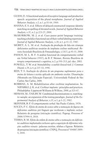 156 TÂNIA GRACY MARTINS DO VALLE E ANA CLÁUDIA BORTOLOZZI MAIA (ORGS.)
GUESS, D. A functional analysis of receptive language and productive
speech: acquisition of the plural morpheme. Journal of Applied
Behavior Analysis, v.2, n.1, p.55-64, 1969.
HANNA, E. S. et al. Effects of delayed constructed-response identity
matching on spelling of dictated words. Journal of Applied Behavior
Analysis, v.37, n.2, p.223-27, 2004.
McMORROW, M. J. et al. Cues-pause-point language training:
teachingecholalicsfunctionaluseoftheirverballabelingrepertoires.
Journal of Applied Behavior Analysis, v.20, n.1, p.11-22, 1987.
MORET, A. L. M. et al. Avaliação da produção de fala em crianças
deficientes auditivas usuárias de implante coclear multicanal. Re-
vista Sociedade Brasileira de Fonoaudiologia, v.13(1), p.45-51, 2008.
PASSOS, M. L. R. F. A análise funcional do comportamento verbal
em Verbal behavior (1957), de B. F. Skinner, Revista Brasileira de
terapia comportamental e cognitiva, n.2, p.195-213, jul.-dez. 2003.
POWELL, T.W. et al. Stimulability: a useful clinical tool. J. Commun
Disord, v.29, n.4, p.237-53, 1996.
REIS, T. S. Avaliação da eficácia de um programa suplementar para o
ensino de leitura e escrita aplicado em ambiente escolar. Dissertação
(Mestrado em Educação Especial). Universidade Federal de São
Carlos, São Carlos, 2008.
ROBBINS, A. M. Rehabilitation after cochlear implantation. In:
NIPARKO, J. K. et al. Cochlear implants: principles and practices.
Philadelphia: LippincottWilliams &Wilkins, 2000, p.323-67.
SIDMAN,M.;TAILBY,W.Conditionaldiscriminationsvs.matching-
to-sample: an expansion of the testing paradigm. Journal of the Ex-
perimental Analysis of Behavior, v.37, n.1, p.5-22, 1982.
SKINNER, B. F. O comportamento verbal. São Paulo: Cultrix, 1978.
SOUZA, F. C. Efeito do ensino de ecoico sobre a nomeação de figuras em
deficientes auditivos pré-linguais que receberam o implante coclear.
Relatório de pesquisa (iniciação científica). Fapesp, Processo nº
2008/57994-0, 2010.
TERRA, B. M. Efeito da ordem de ensino sobre a nomeação em deficien-
tes auditivos implantados cocleares após a aquisição de diferentes rela-
ções auditivo-visuais: palavras escritas, sílabas e figuras. Relatório
depesquisa(iniciaçãocientífica).CNPQ, Processonº1048872009-
5, 2010.
 