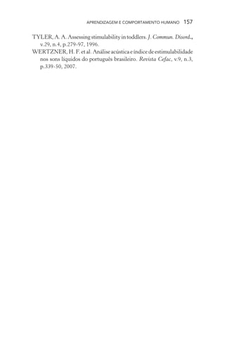APRENDIZAGEM E COMPORTAMENTO HUMANO 157
TYLER,A.A.Assessingstimulabilityintoddlers.J. Commun. Disord.,
v.29, n.4, p.279-97, 1996.
WERTZNER, H. F. et al. Análise acústica e índice de estimulabilidade
nos sons líquidos do português brasileiro. Revista Cefac, v.9, n.3,
p.339-50, 2007.
 