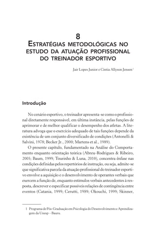 8
ESTRATÉGIAS METODOLÓGICAS NO
ESTUDO DA ATUAÇÃO PROFISSIONAL
DO TREINADOR ESPORTIVO
Jair Lopes Junior e Cintia Allyson Jensen1
Introdução
No cenário esportivo, o treinador apresenta-se como o profissio-
nal diretamente responsável, em última instância, pelas funções de
aprimorar e de melhor qualificar o desempenho dos atletas. A lite-
ratura advoga que o exercício adequado de tais funções depende da
existência de um conjunto diversificado de condições (Antonelli &
Salvini, 1978; Becker Jr., 2000; Martens et al., 1989).
O presente capítulo, fundamentado na Análise do Comporta-
mento enquanto orientação teórica (Abreu-Rodrigues & Ribeiro,
2005; Baum, 1999; Tourinho & Luna, 2010), concentra ênfase nas
condições definidas pelos repertórios de instrução, ou seja, admite-se
que significativa parcela da atuação profissional do treinador esporti-
vo envolve a aquisição e o desenvolvimento de operantes verbais que
exercem a função de, enquanto estímulos verbais antecedentes à res-
posta, descrever e especificar possíveis relações de contingência entre
eventos (Catania, 1999; Cerutti, 1989; Okouchi, 1999; Skinner,
1 Programa de Pós-Graduação em Psicologia do Desenvolvimento e Aprendiza-
gem da Unesp – Bauru.
 