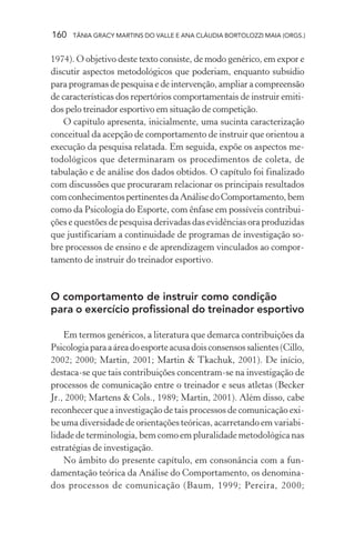 160 TÂNIA GRACY MARTINS DO VALLE E ANA CLÁUDIA BORTOLOZZI MAIA (ORGS.)
1974). O objetivo deste texto consiste, de modo genérico, em expor e
discutir aspectos metodológicos que poderiam, enquanto subsídio
para programas de pesquisa e de intervenção, ampliar a compreensão
de características dos repertórios comportamentais de instruir emiti-
dos pelo treinador esportivo em situação de competição.
O capítulo apresenta, inicialmente, uma sucinta caracterização
conceitual da acepção de comportamento de instruir que orientou a
execução da pesquisa relatada. Em seguida, expõe os aspectos me-
todológicos que determinaram os procedimentos de coleta, de
tabulação e de análise dos dados obtidos. O capítulo foi finalizado
com discussões que procuraram relacionar os principais resultados
comconhecimentospertinentesdaAnálisedoComportamento,bem
como da Psicologia do Esporte, com ênfase em possíveis contribui-
ções e questões de pesquisa derivadas das evidências ora produzidas
que justificariam a continuidade de programas de investigação so-
bre processos de ensino e de aprendizagem vinculados ao compor-
tamento de instruir do treinador esportivo.
O comportamento de instruir como condição
para o exercício profissional do treinador esportivo
Em termos genéricos, a literatura que demarca contribuições da
Psicologiaparaaáreadoesporteacusadoisconsensossalientes(Cillo,
2002; 2000; Martin, 2001; Martin & Tkachuk, 2001). De início,
destaca-se que tais contribuições concentram-se na investigação de
processos de comunicação entre o treinador e seus atletas (Becker
Jr., 2000; Martens & Cols., 1989; Martin, 2001). Além disso, cabe
reconhecer que a investigação de tais processos de comunicação exi-
be uma diversidade de orientações teóricas, acarretando em variabi-
lidade de terminologia, bem como em pluralidade metodológica nas
estratégias de investigação.
No âmbito do presente capítulo, em consonância com a fun-
damentação teórica da Análise do Comportamento, os denomina-
dos processos de comunicação (Baum, 1999; Pereira, 2000;
 
