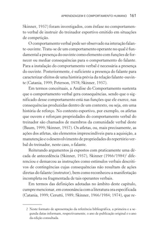 APRENDIZAGEM E COMPORTAMENTO HUMANO 161
Skinner, 1957) foram investigados, com ênfase no comportamen-
to verbal de instruir do treinador esportivo emitido em situações
de competição.
O comportamento verbal pode ser observado na interação falan-
te-ouvinte.Trata-se de um comportamento operante no qual é fun-
damental a presença do ouvinte como elemento com funções de for-
necer ou mediar consequências para o comportamento do falante.
Para a instalação do comportamento verbal é necessária a presença
do ouvinte. Posteriormente, é suficiente a presença do falante para
caracterizar efeitos de uma história prévia da relação falante-ouvin-
te (Catania, 1999; Peterson, 1978; Skinner, 1957).
Em termos conceituais, a Análise do Comportamento sustenta
que o comportamento verbal gera consequências, sendo que o sig-
nificado desse comportamento está nas funções que ele exerce, nas
consequências produzidas dentro de um contexto, ou seja, em uma
história de reforço. No contexto esportivo, por exemplo, os atletas
que ouvem e reforçam propriedades do comportamento verbal do
treinador são chamados de membros da comunidade verbal deste
(Baum, 1999; Skinner, 1957). Os atletas, ou, mais precisamente, as
ações dos atletas, são elementos imprescindíveis para a aquisição, a
manutenção e o desenvolvimento de propriedades do repertório ver-
bal do treinador, neste caso, o falante.
Reiterando argumentos já expostos com praticamente uma dé-
cada de antecedência (Skinner, 1957), Skinner (1966/1984)2
dife-
renciou e demarcou as instruções como estímulos verbais descriti-
vos de contingências cujas consequências não resultam de ações
diretas do falante (instrutor), bem como reconheceu a manifestação
incompleta ou fragmentada de tais operantes verbais.
Em termos das definições adotadas no âmbito deste capítulo,
cumpremencionar,emconsonânciacomaliteraturaoraespecificada
(Catania, 1999; Cerutti, 1989; Skinner, 1966/1984; 1974), que re-
2 Neste formato de apresentação da referência bibliográfica, a primeira e a se-
gunda datas informam, respectivamente, o ano de publicação original e o ano
da edição consultada.
 