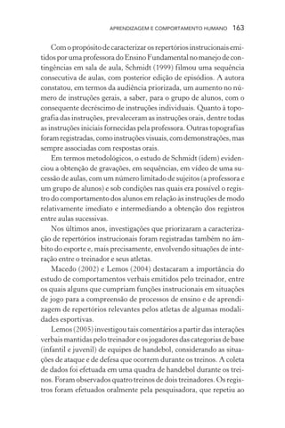 APRENDIZAGEM E COMPORTAMENTO HUMANO 163
Com o propósito de caracterizar os repertórios instrucionais emi-
tidosporumaprofessoradoEnsinoFundamentalnomanejodecon-
tingências em sala de aula, Schmidt (1999) filmou uma sequência
consecutiva de aulas, com posterior edição de episódios. A autora
constatou, em termos da audiência priorizada, um aumento no nú-
mero de instruções gerais, a saber, para o grupo de alunos, com o
consequente decréscimo de instruções individuais. Quanto à topo-
grafia das instruções, prevaleceram as instruções orais, dentre todas
as instruções iniciais fornecidas pela professora. Outras topografias
foramregistradas,comoinstruçõesvisuais,comdemonstrações,mas
sempre associadas com respostas orais.
Em termos metodológicos, o estudo de Schmidt (idem) eviden-
ciou a obtenção de gravações, em sequências, em vídeo de uma su-
cessão de aulas, com um número limitado de sujeitos (a professora e
um grupo de alunos) e sob condições nas quais era possível o regis-
tro do comportamento dos alunos em relação às instruções de modo
relativamente imediato e intermediando a obtenção dos registros
entre aulas sucessivas.
Nos últimos anos, investigações que priorizaram a caracteriza-
ção de repertórios instrucionais foram registradas também no âm-
bito do esporte e, mais precisamente, envolvendo situações de inte-
ração entre o treinador e seus atletas.
Macedo (2002) e Lemos (2004) destacaram a importância do
estudo de comportamentos verbais emitidos pelo treinador, entre
os quais alguns que cumpriam funções instrucionais em situações
de jogo para a compreensão de processos de ensino e de aprendi-
zagem de repertórios relevantes pelos atletas de algumas modali-
dades esportivas.
Lemos (2005) investigou tais comentários a partir das interações
verbais mantidas pelo treinador e os jogadores das categorias de base
(infantil e juvenil) de equipes de handebol, considerando as situa-
ções de ataque e de defesa que ocorrem durante os treinos. A coleta
de dados foi efetuada em uma quadra de handebol durante os trei-
nos. Foram observados quatro treinos de dois treinadores. Os regis-
tros foram efetuados oralmente pela pesquisadora, que repetiu ao
 