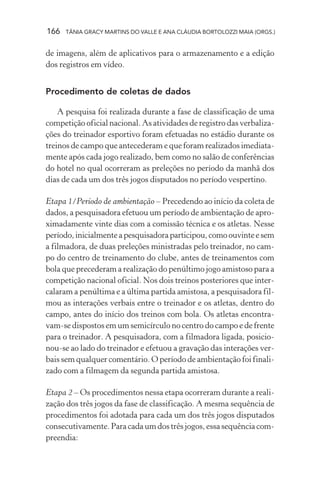 166 TÂNIA GRACY MARTINS DO VALLE E ANA CLÁUDIA BORTOLOZZI MAIA (ORGS.)
de imagens, além de aplicativos para o armazenamento e a edição
dos registros em vídeo.
Procedimento de coletas de dados
A pesquisa foi realizada durante a fase de classificação de uma
competição oficial nacional. As atividades de registro das verbaliza-
ções do treinador esportivo foram efetuadas no estádio durante os
treinos de campo que antecederam e que foram realizados imediata-
mente após cada jogo realizado, bem como no salão de conferências
do hotel no qual ocorreram as preleções no período da manhã dos
dias de cada um dos três jogos disputados no período vespertino.
Etapa 1/Período de ambientação – Precedendo ao início da coleta de
dados, a pesquisadora efetuou um período de ambientação de apro-
ximadamente vinte dias com a comissão técnica e os atletas. Nesse
período,inicialmenteapesquisadoraparticipou,comoouvinteesem
a filmadora, de duas preleções ministradas pelo treinador, no cam-
po do centro de treinamento do clube, antes de treinamentos com
bola que precederam a realização do penúltimo jogo amistoso para a
competição nacional oficial. Nos dois treinos posteriores que inter-
calaram a penúltima e a última partida amistosa, a pesquisadora fil-
mou as interações verbais entre o treinador e os atletas, dentro do
campo, antes do início dos treinos com bola. Os atletas encontra-
vam-se dispostos em um semicírculo no centro do campo e de frente
para o treinador. A pesquisadora, com a filmadora ligada, posicio-
nou-se ao lado do treinador e efetuou a gravação das interações ver-
bais sem qualquer comentário. O período de ambientação foi finali-
zado com a filmagem da segunda partida amistosa.
Etapa 2 – Os procedimentos nessa etapa ocorreram durante a reali-
zação dos três jogos da fase de classificação. A mesma sequência de
procedimentos foi adotada para cada um dos três jogos disputados
consecutivamente. Para cada um dos três jogos, essa sequência com-
preendia:
 