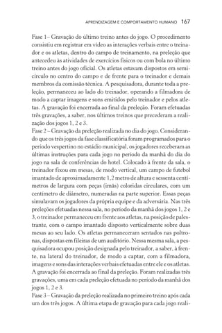 APRENDIZAGEM E COMPORTAMENTO HUMANO 167
Fase 1– Gravação do último treino antes do jogo. O procedimento
consistiu em registrar em vídeo as interações verbais entre o treina-
dor e os atletas, dentro do campo de treinamento, na preleção que
antecedeu às atividades de exercícios físicos ou com bola no último
treino antes do jogo oficial. Os atletas estavam dispostos em semi-
círculo no centro do campo e de frente para o treinador e demais
membros da comissão técnica. A pesquisadora, durante toda a pre-
leção, permaneceu ao lado do treinador, operando a filmadora de
modo a captar imagens e sons emitidos pelo treinador e pelos atle-
tas. A gravação foi encerrada ao final da preleção. Foram efetuadas
três gravações, a saber, nos últimos treinos que precederam a reali-
zação dos jogos 1, 2 e 3.
Fase 2 – Gravação da preleção realizada no dia do jogo. Consideran-
do que os três jogos da fase classificatória foram programados para o
período vespertino no estádio municipal, os jogadores receberam as
últimas instruções para cada jogo no período da manhã do dia do
jogo na sala de conferências do hotel. Colocado à frente da sala, o
treinador fixou em mesas, de modo vertical, um campo de futebol
imantado de aproximadamente 1,2 metro de altura e sessenta centí-
metros de largura com peças (imãs) coloridas circulares, com um
centímetro de diâmetro, numeradas na parte superior. Essas peças
simulavam os jogadores da própria equipe e da adversária. Nas três
preleções efetuadas nessa sala, no período da manhã dos jogos 1, 2 e
3, o treinador permaneceu em frente aos atletas, na posição de pales-
trante, com o campo imantado disposto verticalmente sobre duas
mesas ao seu lado. Os atletas permaneceram sentados nas poltro-
nas, dispostas em fileiras de um auditório. Nessa mesma sala, a pes-
quisadora ocupou posição designada pelo treinador, a saber, à fren-
te, na lateral do treinador, de modo a captar, com a filmadora,
imagens e sons das interações verbais efetuadas entre ele e os atletas.
A gravação foi encerrada ao final da preleção. Foram realizadas três
gravações, uma em cada preleção efetuada no período da manhã dos
jogos 1, 2 e 3.
Fase 3 – Gravação da preleção realizada no primeiro treino após cada
um dos três jogos. A última etapa de gravação para cada jogo reali-
 