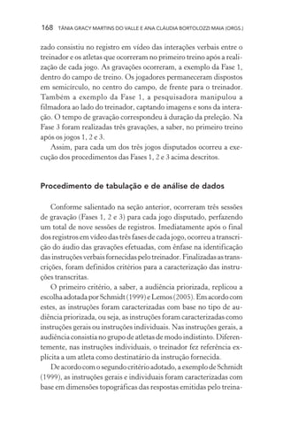 168 TÂNIA GRACY MARTINS DO VALLE E ANA CLÁUDIA BORTOLOZZI MAIA (ORGS.)
zado consistiu no registro em vídeo das interações verbais entre o
treinador e os atletas que ocorreram no primeiro treino após a reali-
zação de cada jogo. As gravações ocorreram, a exemplo da Fase 1,
dentro do campo de treino. Os jogadores permaneceram dispostos
em semicírculo, no centro do campo, de frente para o treinador.
Também a exemplo da Fase 1, a pesquisadora manipulou a
filmadora ao lado do treinador, captando imagens e sons da intera-
ção. O tempo de gravação correspondeu à duração da preleção. Na
Fase 3 foram realizadas três gravações, a saber, no primeiro treino
após os jogos 1, 2 e 3.
Assim, para cada um dos três jogos disputados ocorreu a exe-
cução dos procedimentos das Fases 1, 2 e 3 acima descritos.
Procedimento de tabulação e de análise de dados
Conforme salientado na seção anterior, ocorreram três sessões
de gravação (Fases 1, 2 e 3) para cada jogo disputado, perfazendo
um total de nove sessões de registros. Imediatamente após o final
dos registros em vídeo das três fases de cada jogo, ocorreu a transcri-
ção do áudio das gravações efetuadas, com ênfase na identificação
dasinstruçõesverbaisfornecidaspelotreinador.Finalizadasastrans-
crições, foram definidos critérios para a caracterização das instru-
ções transcritas.
O primeiro critério, a saber, a audiência priorizada, replicou a
escolhaadotadaporSchmidt(1999)eLemos(2005).Emacordocom
estes, as instruções foram caracterizadas com base no tipo de au-
diência priorizada, ou seja, as instruções foram caracterizadas como
instruções gerais ou instruções individuais. Nas instruções gerais, a
audiência consistia no grupo de atletas de modo indistinto. Diferen-
temente, nas instruções individuais, o treinador fez referência ex-
plícita a um atleta como destinatário da instrução fornecida.
Deacordocomosegundocritérioadotado,aexemplodeSchmidt
(1999), as instruções gerais e individuais foram caracterizadas com
base em dimensões topográficas das respostas emitidas pelo treina-
 