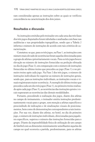 170 TÂNIA GRACY MARTINS DO VALLE E ANA CLÁUDIA BORTOLOZZI MAIA (ORGS.)
ram consideradas apenas as instruções sobre as quais se verificou
concordância na caracterização dos dois juízes.
Resultados e discussão
As instruções emitidas pelo treinador em cada uma das três fases
dos três jogos disputados foram tabuladas e analisadas com base nas
audiências e nas propriedades topográficas, sendo que a Tabela 2
informa o número de instruções de acordo com tais critérios de ca-
racterização.
Constatou-se que, para os três jogos, na Fase 1, as instruções com
númeromaiselevadodeocorrênciasforamaquelasdirecionadaspara
o grupo de atletas e prioritariamente vocais. Para os três jogos houve
elevação no número de instruções fornecidas na preleção efetuada
no dia do jogo (Fase 2), em comparação com o número de instruções
fornecidas no último treino que precedeu ao jogo (Fase 1) e no pri-
meiro treino após cada jogo. Na Fase 2 dos três jogos, o número de
instruções individuais foi superior ao número de instruções gerais,
sendo que, para as instruções individuais, as instruções vocais e vi-
suais registraram maior ocorrência. A exemplo do último treino que
precedeu cada um dos três jogos (Fase 1), no primeiro treino realiza-
do após cada jogo (Fase 3), as ocorrências das instruções gerais e vo-
cais superaram as ocorrências das demais modalidades.
Portanto, precedendo à realização dos jogos, diante dos atletas
no campo de treinamento, o treinador emitiu instruções predomi-
nantemente vocais para o grupo, sem menção a atletas específicos e
prescindindo de indicações e de sinalizações visuais de posiciona-
mentos, bem como de demonstrações correspondentes a tais instru-
ções. Por sua vez, diante dos atletas, no hotel, no dia do primeiro
jogo, o número de instruções individuais, direcionadas para jogado-
res específicos, superou o número das instruções fornecidas para o
grupo. Diante da impossibilidade física de utilização de um campo
de futebol com as dimensões minimamente semelhantes àquelas do
campo no qual ocorreria a partida, predominaram, para os atletas
 