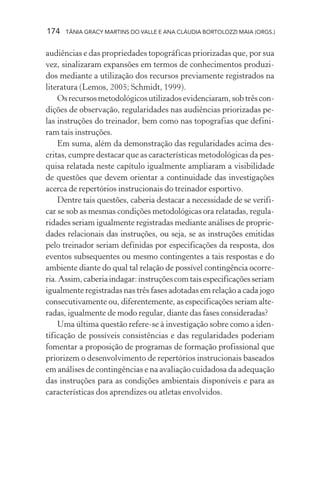 174 TÂNIA GRACY MARTINS DO VALLE E ANA CLÁUDIA BORTOLOZZI MAIA (ORGS.)
audiências e das propriedades topográficas priorizadas que, por sua
vez, sinalizaram expansões em termos de conhecimentos produzi-
dos mediante a utilização dos recursos previamente registrados na
literatura (Lemos, 2005; Schmidt, 1999).
Osrecursosmetodológicosutilizadosevidenciaram,sobtrêscon-
dições de observação, regularidades nas audiências priorizadas pe-
las instruções do treinador, bem como nas topografias que defini-
ram tais instruções.
Em suma, além da demonstração das regularidades acima des-
critas, cumpre destacar que as características metodológicas da pes-
quisa relatada neste capítulo igualmente ampliaram a visibilidade
de questões que devem orientar a continuidade das investigações
acerca de repertórios instrucionais do treinador esportivo.
Dentre tais questões, caberia destacar a necessidade de se verifi-
car se sob as mesmas condições metodológicas ora relatadas, regula-
ridades seriam igualmente registradas mediante análises de proprie-
dades relacionais das instruções, ou seja, se as instruções emitidas
pelo treinador seriam definidas por especificações da resposta, dos
eventos subsequentes ou mesmo contingentes a tais respostas e do
ambiente diante do qual tal relação de possível contingência ocorre-
ria.Assim,caberiaindagar:instruçõescomtaisespecificaçõesseriam
igualmente registradas nas três fases adotadas em relação a cada jogo
consecutivamente ou, diferentemente, as especificações seriam alte-
radas, igualmente de modo regular, diante das fases consideradas?
Uma última questão refere-se à investigação sobre como a iden-
tificação de possíveis consistências e das regularidades poderiam
fomentar a proposição de programas de formação profissional que
priorizem o desenvolvimento de repertórios instrucionais baseados
em análises de contingências e na avaliação cuidadosa da adequação
das instruções para as condições ambientais disponíveis e para as
características dos aprendizes ou atletas envolvidos.
 