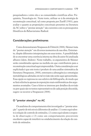 APRENDIZAGEM E COMPORTAMENTO HUMANO 179
pesquisadores e entre eles e as comunidades científicas afins: Psi-
quiatria, Neurologia etc. Neste texto, utilizar-se-á da estratégia de
reconstrução conceitual, tal como proposta por Zuriff (1985), para
avaliar o quanto as proposições conceituais presentes na literatura
da AC sobre o “prestar atenção” são coerentes com os pressupostos
filosóficos do Behaviorismo Radical.
Considerações preliminares
ComodemonstraramStrapasson&Dittrich(2008),Skinnertrata
do “prestar atenção” em diversos momentos de sua obra. Entretan-
to, dispõe diferentes interpretações em seus textos. A possibilidade
de se encontrar uma coerência interna na obra do autor foi analisada
alhures (idem, ibidem). Neste trabalho, os argumentos de Skinner
serão considerados apenas na medida em que contribuírem para a
reconstruçãoconceitual aqui empreendida. Outraconsideraçãoaser
explicitada é que este texto é produto de uma análise sistemática da
literatura (Strapasson, 2008), entretanto a abrangência e estratégias
metodológicas adotadas em tal revisão não serão aqui apresentadas.
Essa opção se expressa no uso seletivo da bibliografia, de modo que
se fará referência apenas às exposições mais emblemáticas dos argu-
mentos aventados. Caso o leitor se interesse por detalhes da revisão
ou por quais são os textos representativos de cada posição discutida,
sugere-se recorrer a Strapasson (2008).
O “prestar atenção” na AC
Os analistas do comportamento têm investigado o “prestar aten-
ção” a partir de três níveis diferentes de análise: (1) como equivalen-
te à relação de controle de estímulos, (2) como equivalente à respos-
ta de observação e (3) como um comportamento precorrente
encoberto capaz de interferir no estabelecimento da relação de con-
trole de estímulos.
 