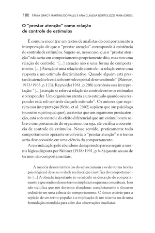180 TÂNIA GRACY MARTINS DO VALLE E ANA CLÁUDIA BORTOLOZZI MAIA (ORGS.)
O “prestar atenção” como relação
de controle de estímulos
É comum encontrar em textos de analistas do comportamento a
interpretação de que o “prestar atenção” corresponde à existência
do controle de estímulos. Sugere-se, nesse caso, que o “prestar aten-
ção” não seria um comportamento propriamente dito, mas sim uma
relação de controle: “[...] atenção não é uma forma de comporta-
mento. [...] Atenção é uma relação de controle – a relação entre uma
resposta e um estímulo discriminativo. Quando alguém está pres-
tandoatençãoeleestásobcontroleespecialdeumestímulo”(Skinner,
1953/1965, p.123). Reynolds (1961, p.208) corrobora essa interpre-
tação: “[...] atenção se refere à relação de controle entre os estímulos
e o responder. Um organismo atenta a um estímulo quando seu res-
ponder está sob controle daquele estímulo”. Os autores que suge-
rem essa interpretação (Sério, et al. 2002) supõem que um psicólogo
(ououtrosujeitoqualquer),aoatestarqueumorganismoprestaaten-
ção, está sob controle do efeito diferencial que um estímulo tem so-
bre o comportamento do organismo, ou seja, ele verifica a ocorrên-
cia de controle de estímulos. Nesse sentido, praticamente todo
comportamento operante envolveria o “prestar atenção” e o termo
seria desnecessário em uma ciência do comportamento.
A reivindicação pelo abandono da expressão parece seguir a mes-
ma lógica disposta por Skinner (1938/1991, p.6-8) quanto ao uso de
termos não comportamentais:
A maioria desses termos [os do senso comum e os de outras teorias
psicológicas] deve ser evitada na descrição científica do comportamen-
to. [...] A objeção importante ao vernáculo na descrição do comporta-
mento é que muitos desses termos implicam esquemas conceituais. Isso
não significa que nós devemos abandonar completamente o discurso
ordinário em uma ciência do comportamento. O único critério para a
rejeição de um termo popular é a implicação de um sistema ou de uma
formulação estendida para além das observações imediatas.
 