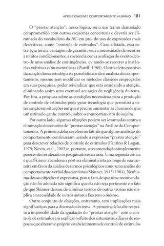 APRENDIZAGEM E COMPORTAMENTO HUMANO 181
O “prestar atenção”, nessa lógica, seria um termo demasiado
comprometido com outros esquemas conceituais e deveria ser eli-
minado do vocabulário da AC em prol do uso de expressões mais
descritivas, como “controle de estímulos”. Caso adotada, essa es-
tratégia teria a vantagem de garantir, sem a necessidade de recorrer
a muitos condicionantes, a coerência com a avaliação do evento den-
tro de uma análise de contingências, evitando-se recorrer a instân-
cias volitivas e/ou mentalistas (Zuriff, 1985). Outro efeito positivo
da adoção dessa estratégia é a possibilidade de o analista do compor-
tamento, mesmo sem modificar os métodos clássicos empregados
em suas pesquisas, poder reivindicar que está estudando a atenção,
eliminando assim uma eventual acusação de negligência do tema.
Por fim, a pesquisa sobre as condições necessárias para a produção
de controle de estímulos pode gerar tecnologia que permitirá a in-
tervenção em situações em que é preciso aumentar as chances de que
um estímulo ganhe controle sobre o comportamento do sujeito.
Por outro lado, algumas objeções podem ser levantadas contra a
eliminação do conceito de “prestar atenção” na Análise do Compor-
tamento. A primeira delas se refere ao fato de que alguns analistas do
comportamento continuaram usando a expressão “prestar atenção”
para descrever relações de controle de estímulos (Fantino & Logan,
1979;Nevin,etal.,2005)e,portanto,arecomendaçãosimplesmente
parecenãoterafetadoospesquisadoresdaárea.Umasegundacrítica
é que Skinner abandona a postura eliminativista ao longo de sua car-
reira em favor da análise de termos psicológicos como uma análise do
comportamentoverbaldoscientistas(Skinner,1945/1984).Nenhu-
ma dessas objeções é expressiva, pois o fato de que uma recomenda-
ção não foi adotada não significa que ela não seja pertinente e o fato
de que Skinner deixou de eliminar termos de outras teorias não im-
plica a necessidade de outros autores fazerem o mesmo.
Outro conjunto de objeções, entretanto, tem implicações mais
significativas para a discussão do tema. A primeira delas diz respei-
to à impossibilidade da igualação do “prestar atenção” com o con-
trole de estímulos em explicar o efeito dos sistemas auxiliares de res-
postaquealteramopróprioestabelecimentodecontroledeestímulos
 