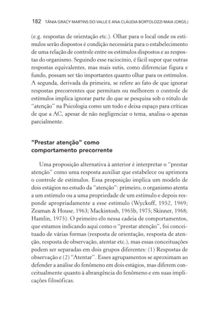 182 TÂNIA GRACY MARTINS DO VALLE E ANA CLÁUDIA BORTOLOZZI MAIA (ORGS.)
(e.g. respostas de orientação etc.). Olhar para o local onde os estí-
mulos serão dispostos é condição necessária para o estabelecimento
de uma relação de controle entre os estímulos dispostos e as respos-
tas do organismo. Seguindo esse raciocínio, é fácil supor que outras
respostas equivalentes, mas mais sutis, como diferenciar figura e
fundo, possam ser tão importantes quanto olhar para os estímulos.
A segunda, derivada da primeira, se refere ao fato de que ignorar
respostas precorrentes que permitam ou melhorem o controle de
estímulos implica ignorar parte do que se pesquisa sob o rótulo de
“atenção” na Psicologia como um todo e deixa espaço para críticas
de que a AC, apesar de não negligenciar o tema, analisa-o apenas
parcialmente.
“Prestar atenção” como
comportamento precorrente
Uma proposição alternativa à anterior é interpretar o “prestar
atenção” como uma resposta auxiliar que estabelece ou aprimora
o controle de estímulos. Essa proposição implica um modelo de
dois estágios no estudo da “atenção”: primeiro, o organismo atenta
a um estímulo ou a uma propriedade de um estímulo e depois res-
ponde apropriadamente a esse estímulo (Wyckoff, 1952, 1969;
Zeaman & House, 1963; Mackintosh, 1965b, 1975; Skinner, 1968;
Hamlin, 1975). O primeiro elo nessa cadeia de comportamentos,
que estamos indicando aqui como o “prestar atenção”, foi concei-
tuado de várias formas (resposta de orientação, resposta de aten-
ção, resposta de observação, atentar etc.), mas essas conceituações
podem ser separadas em dois grupos diferentes: (1) Respostas de
observação e (2) “Atentar”. Esses agrupamentos se aproximam ao
defender a análise do fenômeno em dois estágios, mas diferem con-
ceitualmente quanto à abrangência do fenômeno e em suas impli-
cações filosóficas.
 