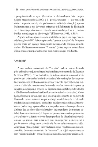 186 TÂNIA GRACY MARTINS DO VALLE E ANA CLÁUDIA BORTOLOZZI MAIA (ORGS.)
o pesquisador de ter que diferenciar os efeitos desses dois compo-
nentes precorrentes (as ROs e o “prestar atenção”): “do ponto de
vista comportamental, nós podemos abordá-la [a atenção] apenas
indiretamente, e nós devemos enfrentar a difícil tarefa de distinguir
os efeitos comportamentais em cada instância daqueles a serem atri-
buídos a mudanças na observação” (Dinsmoor, 1985, p.365).
Alguns autores aproveitaram-se do fato de que o uso experimen-
tal da noção de RO deixava parte do “prestar atenção” de fora para
propor mais um evento precorrente mediador do controle de estí-
mulos. Utilizaremos o termo “Atentar” (entre aspas e com a letra
inicial maiúscula) para designar esse evento daqui em diante.
“Atentar”
A necessidade do conceito de “Atentar” pode ser exemplificada
pelo primeiro conjunto de resultados relatados no estudo de Zeaman
& House (1963). Nesse trabalho, os autores analisaram os desem-
penhos em treinos de discriminação simultânea simples de cinquen-
ta crianças com problemas de desenvolvimento e perceberam gran-
de variabilidade quanto ao número de sessões necessárias para os
sujeitos alcançarem o critério de discriminação estabelecido (de dez
a 150 blocos de treino distribuídos em até seis dias de treino). Con-
tudo, observou-se também que, se agrupados quanto ao número de
blocos de treino necessários para atingir o critério após o início de
mudança no desempenho, os sujeitos exibiam padrões bastante pró-
ximos (todos os grupos melhoraram rapidamente o desempenho nos
últimos dez ou vinte blocos de treino, independente do número to-
tal de blocos necessários). Os grupos permaneceram tempos consi-
deravelmente diferentes com desempenhos de discriminação pró-
ximos do acaso, mas uma vez que começavam a melhorar a
performance, atingiam o critério de forma relativamente rápida.
Zeaman & House (idem) interpretaram esses resultados como sen-
do efeito do comportamento de “Atentar”: os sujeitos permanece-
ram “discriminando” em níveis próximos do acaso porque não aten-
 