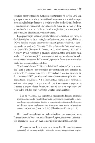 APRENDIZAGEM E COMPORTAMENTO HUMANO 187
taram às propriedades relevantes dos estímulos na tarefa; uma vez
que aprendam a atentar a tais estímulos aprimoram seus desempe-
nhos atingindo rapidamente o critério estabelecido (idem, ibidem).
Uma das principais conclusões do estudo é que parte do que deve
ser ensinado em uma tarefa de discriminação é o “prestar atenção”
aos estímulos discriminativos relevantes.
Essa proposição sobre o “prestar atenção” é também um modelo
de dois estágios na interpretação do fenômeno, entretanto difere da
RO na medida em que não pretende investigar empiricamente o pri-
meiro elo da cadeia (o “Atentar”). Os teóricos da “atenção” assim
compreendida (Zeaman & House, 1963; Mackintosh, 1965, 1975;
Hendry, 1969) recorrem a diversos experimentos empíricos para
avaliar o “prestar atenção”, mas esses experimentos não avaliam di-
retamente as respostas de “atentar”, apenas inferem o primeiro elo a
partir dos desempenhos obtidos.
Teorias do “Atentar” diferem da identificação do “prestar aten-
ção” com o controle de estímulos por assumirem dois estágios na
explicação do comportamento e diferem da explicação que se utiliza
do conceito de RO por não avaliarem diretamente o primeiro dos
dois estágios assumidos. Adicionalmente, é comum encontrar entre
autores desse grupo o argumento de que é vantajoso interpretar o
“prestar atenção” dessa forma justamente por não se prender aos
resultados obtidos com respostas abertas como as ROs:
Não há evidências que suportem o pressuposto de que a atenção e
respostas de escolha [ou de observação] obedeçam exatamente às mes-
mas leis, e a possibilidade de alterar os parâmetros independentemente
um do outro gera explicações que abrangem uma maior variedade de
dados comparativos [entre espécies]. (Mackintosh, 1965b, p. 145)
Com essa liberdade teórica pode-se indicar, por exemplo, que o
“prestaratenção”temnaturezadiversadosprocessoscomportamen-
tais operantes (i.e., é um evento cognitivo ou neurofisiológico):
Presume-se que ROs seguem as mesmas leis [do comportamento
operante], tal como aquisição e extinção, como qualquer outra respos-
 
