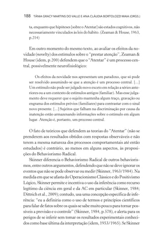 188 TÂNIA GRACY MARTINS DO VALLE E ANA CLÁUDIA BORTOLOZZI MAIA (ORGS.)
ta, enquanto que hipóteses [sobre o Atentar] são estados cognitivos, não
necessariamente vinculados às leis do hábito. (Zeaman & House, 1963,
p.214)
Em outro momento do mesmo texto, ao avaliar os efeitos da no-
vidade (novelty) dos estímulos sobre o “prestar atenção”, Zeaman &
House (idem, p.200) defendem que o “Atentar” é um processo cen-
tral, possivelmente neurofisiológico:
Os efeitos da novidade nos apresentam um paradoxo, que só pode
ser resolvido assumindo-se que a atenção é um processo central. [...]
Um estímulo não pode ser julgado novo exceto em relação a séries ante-
riores ou a um contexto de estímulos antigos (familiar). Mas esse julga-
mento deve requerer que o sujeito mantenha algum traço, gravação ou
engrama dos estímulos prévios (familiares) para contrastar com o sinal
novo presente. [...] Sujeitos que falham na discriminação por causa da
inatenção estão armazenando informações sobre o estímulo em algum
lugar. Atenção é, portanto, um processo central.
O fato de teóricos que defendem as teorias do “Atentar” (não se
prenderem aos resultados obtidos com respostas observáveis e não
terem a mesma natureza dos processos comportamentais até então
estudados) é contrário, ao menos em alguns aspectos, às proposi-
ções do Behaviorismo Radical.
Skinner diferencia o Behaviorismo Radical de outros behavioris-
mos,entreoutrosargumentos,defendendoquenãosedeveignoraros
eventosquenãosepodeobservaroumedir(Skinner,1963/1984).Na
medidaemqueseafastadoOperacionismoClássicoedoPositivismo
Lógico, Skinner permite e incentiva o uso da inferência como recurso
legítimo da ciência em geral e da AC em particular (Skinner, 1984;
Dittrich et al., 2009); contudo, usa uma concepção específica de infe-
rência: “eu a definiria como o uso de termos e princípios científicos
para falar de fatos sobre os quais se sabe muito pouco para tornar pos-
síveis a previsão e o controle” (Skinner, 1984, p.578), e alerta para os
perigos de se inferir sem tomar os resultados experimentais conheci-
doscomobaseúltimadainterpretação(idem,1953/1965).SeSkinner
 