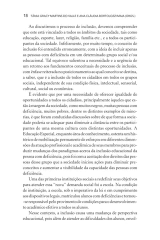 18 TÂNIA GRACY MARTINS DO VALLE E ANA CLÁUDIA BORTOLOZZI MAIA (ORGS.)
Ao discutirmos o processo de inclusão, devemos compreender
que este está vinculado a todos os âmbitos da sociedade, tais como
educação, esporte, lazer, religião, família etc., e a todos os partici-
pantes da sociedade. Infelizmente, por muito tempo, o conceito de
inclusão foi entendido erroneamente, com a ideia de incluir apenas
as pessoas com deficiência em um determinado grupo social e/ou
educacional. Tal equívoco salientou a necessidade e a urgência de
um retorno aos fundamentos conceituais do processo de inclusão,
com ênfase reiterada no posicionamento ao qual conceito se destina,
a saber, que é a inclusão de todos os cidadãos em todos os grupos
sociais, independente de sua condição física, intelectual, sensorial,
cultural, social ou econômica.
É evidente que por uma necessidade de oferecer igualdade de
oportunidades a todos os cidadãos, principalmente àqueles que es-
tãoàmargemdasociedade,comomuitosnegros,muitaspessoascom
deficiência, muitos pobres, dentre os distintos exemplos de mino-
rias, é que foram conduzidas discussões sobre de que forma a socie-
dade poderia se adequar para diminuir a distância entre os partici-
pantes de uma mesma cultura com distintas oportunidades. A
EducaçãoEspecial,enquantoáreadeconhecimento,ostentaumhis-
tórico de mobilização permanente de esforços em diferentes dimen-
sões da atuação profissional e acadêmica de seus membros para pro-
duzir mudanças dos paradigmas acerca da inclusão educacional da
pessoa com deficiência, pois foi com a aceitação dos direitos das pes-
soas desse grupo que a sociedade iniciou ações para diminuir pre-
conceitos e aumentar a visibilidade da capacidade das pessoas com
deficiência.
Uma das primeiras instituições sociais a redefinir seus objetivos
para atender essa “nova” demanda social foi a escola. Na condição
de instituição, a escola, sob o imperativo da lei e em cumprimento
aos dispositivos legais, matriculou alunos com deficiências e tornou-
-seresponsávelpeloprovimentodecondiçõesparaodesenvolvimen-
to acadêmico efetivo a todos os alunos.
Nesse contexto, a inclusão causa uma mudança de perspectiva
educacional, pois além de atender as dificuldades dos alunos, envol-
 