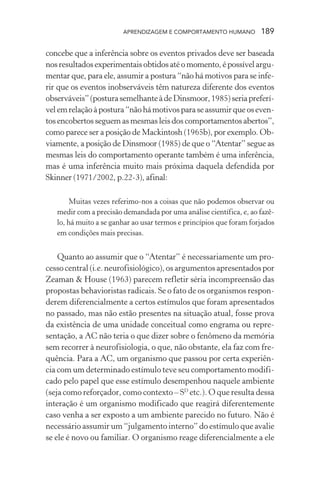 APRENDIZAGEM E COMPORTAMENTO HUMANO 189
concebe que a inferência sobre os eventos privados deve ser baseada
nosresultadosexperimentaisobtidosatéomomento,épossívelargu-
mentar que, para ele, assumir a postura “não há motivos para se infe-
rir que os eventos inobserváveis têm natureza diferente dos eventos
observáveis”(posturasemelhanteàdeDinsmoor,1985)seriapreferí-
velemrelaçãoàpostura“nãohámotivosparaseassumirqueoseven-
tos encobertos seguem as mesmas leis dos comportamentos abertos”,
como parece ser a posição de Mackintosh (1965b), por exemplo. Ob-
viamente, a posição de Dinsmoor (1985) de que o “Atentar” segue as
mesmas leis do comportamento operante também é uma inferência,
mas é uma inferência muito mais próxima daquela defendida por
Skinner (1971/2002, p.22-3), afinal:
Muitas vezes referimo-nos a coisas que não podemos observar ou
medir com a precisão demandada por uma análise científica, e, ao fazê-
lo, há muito a se ganhar ao usar termos e princípios que foram forjados
em condições mais precisas.
Quanto ao assumir que o “Atentar” é necessariamente um pro-
cesso central (i.e. neurofisiológico), os argumentos apresentados por
Zeaman & House (1963) parecem refletir séria incompreensão das
propostas behavioristas radicais. Se o fato de os organismos respon-
derem diferencialmente a certos estímulos que foram apresentados
no passado, mas não estão presentes na situação atual, fosse prova
da existência de uma unidade conceitual como engrama ou repre-
sentação, a AC não teria o que dizer sobre o fenômeno da memória
sem recorrer à neurofisiologia, o que, não obstante, ela faz com fre-
quência. Para a AC, um organismo que passou por certa experiên-
cia com um determinado estímulo teve seu comportamento modifi-
cado pelo papel que esse estímulo desempenhou naquele ambiente
(seja como reforçador, como contexto – SD
etc.). O que resulta dessa
interação é um organismo modificado que reagirá diferentemente
caso venha a ser exposto a um ambiente parecido no futuro. Não é
necessário assumir um “julgamento interno” do estímulo que avalie
se ele é novo ou familiar. O organismo reage diferencialmente a ele
 