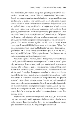 APRENDIZAGEM E COMPORTAMENTO HUMANO 191
mas conceituais, retomando-os apenas quando justificativas siste-
máticas tiverem sido obtidas (Skinner, 1938/1991). Entretanto, o
fato de os estudos experimentais ainda não terem conseguido acessar
diretamente os eventos (até o momento) encobertos considerados
como influentes no estabelecimento de controle de estímulos, pode
ser indicado como uma justificativa para a permanência da expres-
são. Com efeito, para se alcançar plenamente os benefícios dessa
postura,serianecessáriosubstituiraexpressão“prestaratenção”pela
expressão “comportamento precorrente”, pois só assim a AC pode-
ria descrever os fenômenos sob esse rótulo apenas com termos pró-
prios,desvinculadosdosproblemáticosesquemasconceituaisdiver-
gentes. Essa é uma postura legítima na AC, mas pode contribuir
com o que Krantz (1971) indicava como isolamento da AC da Psi-
cologia como um todo e a dificuldade cada vez maior de comunica-
ção entre a AC e áreas afins (ver debate no JEAB, v.60, de 1993,
sobre a possibilidade de a AC se reaproximar da Psicologia sem abrir
mão de suas características fundamentais).
Assumir a segunda postura, apesar de exigir do pesquisador que
clarifique o sentido em que usa a expressão “prestar atenção” (para
não ser acusado de recorrer a instâncias mentalistas), se aproxima
mais da interpretação, a qual se sugeriu ser a de Skinner (Strapasson
& Dittrich, 2008), de que o “prestar atenção” pode ser avaliado em
vários níveis de análise. Essa postura também é plenamente legíti-
manoBehaviorismoRadical,umavezquenãoincluinenhumevento
mentalista, mediador ou iniciador do comportamento de “prestar
atenção”. Além disso, em se tratando de uma tradução conceitual
dessa expressão, as consequências úteis de uma tradução poderão
ser mais amplamente alcançadas (Strapasson et al., 2007), especial-
mente as consequências políticas de maior disseminação das pro-
postas da AC e a consequente melhor comunicação entre esta e dis-
ciplinas afins.
Sendo as duas propostas compatíveis com a AC, na medida em
que uma prescrição política possa ser indicada como critério de es-
colha entre as duas proposições, dever-se-ia optar pela segunda em
prol da sobrevivência da AC enquanto prática cultural.
 