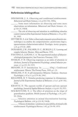 192 TÂNIA GRACY MARTINS DO VALLE E ANA CLÁUDIA BORTOLOZZI MAIA (ORGS.)
Referências bibliográficas
DINSMOOR, J. A. Observing and conditioned reinforcement.
Behavioral and Brain Sciences, v.6, p.693-704, 1983a.
. Some more information on observing and some more
observations on information. Behavioral and Brain Sciences, v.6,
p.718-24, 1983b.
. The role of observing and attention in establishing stimulus
control.Journal of the Experimental Analysis of Behavior,v.43,p.365-
81, 1985.
DITTRICH, A. et al. Sobre a observação enquanto procedimento me-
todológico na análise do comportamento: positivismo lógico,
operacionismo e behaviorismo radical. Psicologia: teoria e pesquisa,
v.25, p.179-87, 2009.
DONAHOE, J.W.; PALMER, D. C.; BURGOS, J. E. Learning and
complex behavior. Boston: Allyn and Bacon, 1994.
FANTINO, E.; LOGAN, C. A. The experimental analysis of behavior:
a biological perspective. San Francisco: Freeman, 1979.
HAMLIN, P. H. Observing responses as an index of attention in
chickens. Journal of Experimental Psychology: animal behavior pro-
cesses, v.1, p.221-34, 1975.
HENDRY, D. P. Introduction. In: . (Org.). Conditioned
reinforcement. Illinois: The Dorsey Press, 1969, p.1-33.
HINELINE, P. H. A self-interpretive Behavior Analysis. American
Psychologist, v.47 n.11, p.1274-86, 1992.
KELLEHER, R. T. Stimulus-producing responses in chimpanzees.
Journal of the Experimental Analysis of Behavior, v.1 n.1, p.87-102,
1958.
KRANTZ, D. The separate worlds of operant and non-operant
psychology.Journal of Applied Behavior Analysis.v.4,p.61-70,1971.
MACKINTOSH, N. J. The effect of attention on the slope of
generalization gradients. British Journal of Psychology, v.56, p.87-
93, 1965a.
. Selective attention in animal discrimination learning.
Psychological Bulletin, v.64, p.124-50, 1965b.
. A theory of attention: variations in associability of stimuli with
reinforcement. Psychological Review, v.82, p.276-98, 1975.
 