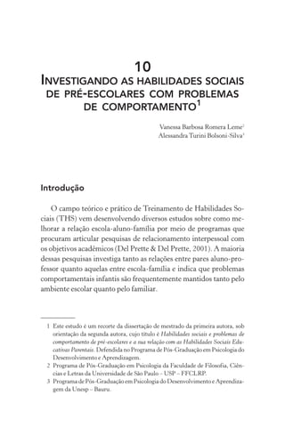10
INVESTIGANDO AS HABILIDADES SOCIAIS
DE PRÉ-ESCOLARES COM PROBLEMAS
DE COMPORTAMENTO1
Vanessa Barbosa Romera Leme2
AlessandraTurini Bolsoni-Silva3
Introdução
O campo teórico e prático de Treinamento de Habilidades So-
ciais (THS) vem desenvolvendo diversos estudos sobre como me-
lhorar a relação escola-aluno-família por meio de programas que
procuram articular pesquisas de relacionamento interpessoal com
os objetivos acadêmicos (Del Prette & Del Prette, 2001). A maioria
dessas pesquisas investiga tanto as relações entre pares aluno-pro-
fessor quanto aquelas entre escola-família e indica que problemas
comportamentais infantis são frequentemente mantidos tanto pelo
ambiente escolar quanto pelo familiar.
1 Este estudo é um recorte da dissertação de mestrado da primeira autora, sob
orientação da segunda autora, cujo título é Habilidades sociais e problemas de
comportamento de pré-escolares e a sua relação com as Habilidades Sociais Edu-
cativas Parentais. Defendida no Programa de Pós-Graduação em Psicologia do
Desenvolvimento e Aprendizagem.
2 Programa de Pós-Graduação em Psicologia da Faculdade de Filosofia, Ciên-
cias e Letras da Universidade de São Paulo – USP – FFCLRP.
3 Programa de Pós-Graduação em Psicologia do Desenvolvimento e Aprendiza-
gem da Unesp – Bauru.
 