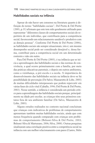 198 TÂNIA GRACY MARTINS DO VALLE E ANA CLÁUDIA BORTOLOZZI MAIA (ORGS.)
Habilidades sociais na infância
Apesar de não haver um consenso na literatura quanto à de-
finição do termo “habilidades sociais”, Del Prette & Del Prette
(2005, p.31) afirmam que este tem sido geralmente utilizado para
representar “diferentes classes de comportamentos sociais do re-
pertório de um indivíduo, que contribuem para a competência
social, favorecendo um relacionamento saudável e produtivo com
as demais pessoas”. Conforme Del Prette & Del Prette (2006),
as habilidades sociais são sempre situacionais, isto é, um mesmo
desempenho social pode ser considerado desejável e, dessa for-
ma, contribuir para a competência social em um determinado
contexto e não em outro.
Para Del Prette & Del Prette (2005), é na infância que se ini-
cia a aprendizagem das habilidades sociais e das normas de con-
vivência, a qual ocorre primeiramente com a família, por meio
das práticas educativas parentais, e depois em outros ambientes,
como a vizinhança, a pré-escola e a escola. A importância do
desenvolvimento das habilidades sociais na infância deve-se há
possibilidade de prevenção (De Salvo; Mazzarotto & Löhr, 2005)
de muitas dificuldades interpessoais que podem repercutir em
várias fases do ciclo vital (Caballo, 1996; Del Prette & Del Prette,
2002). Nesse sentido, a infância é considerada um período críti-
co para a aprendizagem das habilidades sociais porque, principal-
mente na idade pré-escolar, as crianças têm seus primeiros con-
tatos fora de seu ambiente familiar (De Salvo, Mazzarotto &
Löhr, 2005).
Alguns estudos realizados no contexto nacional concluíram
que crianças com indicativos de problemas de comportamento
apresentam também muitas habilidades sociais, ainda que com
menos frequência quando comparado com crianças sem proble-
mas de comportamento (Bolsoni-Silva & Del Prette, 2003;
Bolsoni-Silva & Marturano, 2006; Silva, 2000). Outras pesquisas
sinalizaram uma correlação positiva entre a competência social na
infância com um melhor relacionamento com pares (Castro, Melo
 