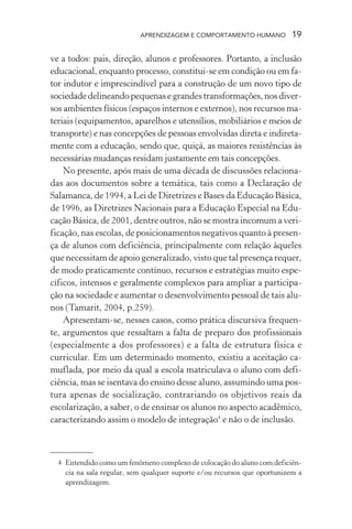 APRENDIZAGEM E COMPORTAMENTO HUMANO 19
ve a todos: pais, direção, alunos e professores. Portanto, a inclusão
educacional, enquanto processo, constitui-se em condição ou em fa-
tor indutor e imprescindível para a construção de um novo tipo de
sociedadedelineandopequenasegrandestransformações,nosdiver-
sos ambientes físicos (espaços internos e externos), nos recursos ma-
teriais (equipamentos, aparelhos e utensílios, mobiliários e meios de
transporte) e nas concepções de pessoas envolvidas direta e indireta-
mente com a educação, sendo que, quiçá, as maiores resistências às
necessárias mudanças residam justamente em tais concepções.
No presente, após mais de uma década de discussões relaciona-
das aos documentos sobre a temática, tais como a Declaração de
Salamanca, de 1994, a Lei de Diretrizes e Bases da Educação Básica,
de 1996, as Diretrizes Nacionais para a Educação Especial na Edu-
cação Básica, de 2001, dentre outros, não se mostra incomum a veri-
ficação, nas escolas, de posicionamentos negativos quanto à presen-
ça de alunos com deficiência, principalmente com relação àqueles
que necessitam de apoio generalizado, visto que tal presença requer,
de modo praticamente contínuo, recursos e estratégias muito espe-
cíficos, intensos e geralmente complexos para ampliar a participa-
ção na sociedade e aumentar o desenvolvimento pessoal de tais alu-
nos (Tamarit, 2004, p.259).
Apresentam-se, nesses casos, como prática discursiva frequen-
te, argumentos que ressaltam a falta de preparo dos profissionais
(especialmente a dos professores) e a falta de estrutura física e
curricular. Em um determinado momento, existiu a aceitação ca-
muflada, por meio da qual a escola matriculava o aluno com defi-
ciência, mas se isentava do ensino desse aluno, assumindo uma pos-
tura apenas de socialização, contrariando os objetivos reais da
escolarização, a saber, o de ensinar os alunos no aspecto acadêmico,
caracterizando assim o modelo de integração4
e não o de inclusão.
4 Entendido como um fenômeno complexo de colocação do aluno com deficiên-
cia na sala regular, sem qualquer suporte e/ou recursos que oportunizem a
aprendizagem.
 