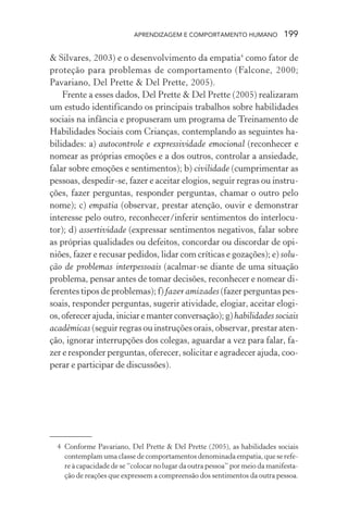 APRENDIZAGEM E COMPORTAMENTO HUMANO 199
& Silvares, 2003) e o desenvolvimento da empatia4
como fator de
proteção para problemas de comportamento (Falcone, 2000;
Pavariano, Del Prette & Del Prette, 2005).
Frente a esses dados, Del Prette & Del Prette (2005) realizaram
um estudo identificando os principais trabalhos sobre habilidades
sociais na infância e propuseram um programa de Treinamento de
Habilidades Sociais com Crianças, contemplando as seguintes ha-
bilidades: a) autocontrole e expressividade emocional (reconhecer e
nomear as próprias emoções e a dos outros, controlar a ansiedade,
falar sobre emoções e sentimentos); b) civilidade (cumprimentar as
pessoas, despedir-se, fazer e aceitar elogios, seguir regras ou instru-
ções, fazer perguntas, responder perguntas, chamar o outro pelo
nome); c) empatia (observar, prestar atenção, ouvir e demonstrar
interesse pelo outro, reconhecer/inferir sentimentos do interlocu-
tor); d) assertividade (expressar sentimentos negativos, falar sobre
as próprias qualidades ou defeitos, concordar ou discordar de opi-
niões, fazer e recusar pedidos, lidar com críticas e gozações); e) solu-
ção de problemas interpessoais (acalmar-se diante de uma situação
problema, pensar antes de tomar decisões, reconhecer e nomear di-
ferentes tipos de problemas); f) fazer amizades (fazer perguntas pes-
soais, responder perguntas, sugerir atividade, elogiar, aceitar elogi-
os,oferecerajuda,iniciaremanterconversação);g)habilidades sociais
acadêmicas (seguir regras ou instruções orais, observar, prestar aten-
ção, ignorar interrupções dos colegas, aguardar a vez para falar, fa-
zer e responder perguntas, oferecer, solicitar e agradecer ajuda, coo-
perar e participar de discussões).
4 Conforme Pavariano, Del Prette & Del Prette (2005), as habilidades sociais
contemplam uma classe de comportamentos denominada empatia, que se refe-
re à capacidade de se “colocar no lugar da outra pessoa” por meio da manifesta-
ção de reações que expressem a compreensão dos sentimentos da outra pessoa.
 