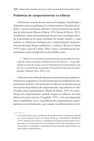 200 TÂNIA GRACY MARTINS DO VALLE E ANA CLÁUDIA BORTOLOZZI MAIA (ORGS.)
Problemas de comportamentos na infância
A literatura a respeito de um sistema de avaliação, classificação e
diagnóstico para os problemas de comportamento é bastante diver-
gente, o que de certa forma, dificulta o desenvolvimento de estraté-
gias de intervenção (Brioso & Sarrià, 1995; Kaiser & Hester, 1997).
Atualmente, existe uma banalização do que seria o patológico devi-
do à preeminência na nossa sociedade do modelo médico, o qual
enfatiza as influências biológicas nos comportamentos humanos,
desconsiderando fatores ambientais e culturais (Brioso & Sarrià,
1995; Lopes, Lopes & Lobato, 2006). Assim, os problemas de com-
portamento serão considerados neste trabalho como
[...] déficits e/ou excessos comportamentais que prejudicam a inte-
ração da criança com pares e adultos de sua convivência [...] e que difi-
cultam o acesso da criança a novas contingências de reforçamento, que
por sua vez, facilitariam a aquisição de repertórios relevantes de apren-
dizagem. (Bolsoni-Silva, 2003, p.10)
A literatura tem indicado algumas características que podem in-
fluenciarnosurgimentoe/ounamanutençãodosproblemasdecom-
portamento infantil: a) há uma maior incidência em meninos do que
emmeninasdeproblemasdecomportamento,especialmenteosclas-
sificados como externalizantes5
(Kaiser & Hester, 1997); b) os pro-
blemas de comportamento, quando surgem na infância, são mais
difíceis de serem extintos (Campbell, 1995); c) há uma disposição
para a estabilidade, isto é, os problemas de comportamento, princi-
palmente os externalizantes, que surgem na infância podem conti-
5 Uma classificação para os problemas de comportamento comumente utilizada
em várias pesquisas refere-se à desenvolvida por Achenbach & Edelbrock
(1979). Segundo esses autores, os problemas de comportamento podem ser or-
ganizados em comportamentos internalizantes (tais como retraimento, quei-
xas somáticas e ansiedade) e externalizantes (por exemplo, agressividade, im-
pulsividade e desobediência).
 