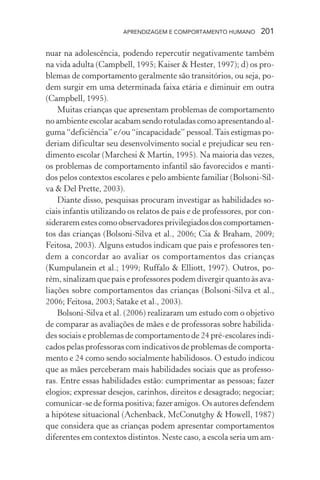 APRENDIZAGEM E COMPORTAMENTO HUMANO 201
nuar na adolescência, podendo repercutir negativamente também
na vida adulta (Campbell, 1995; Kaiser & Hester, 1997); d) os pro-
blemas de comportamento geralmente são transitórios, ou seja, po-
dem surgir em uma determinada faixa etária e diminuir em outra
(Campbell, 1995).
Muitas crianças que apresentam problemas de comportamento
no ambiente escolar acabam sendo rotuladas como apresentando al-
guma “deficiência” e/ou “incapacidade” pessoal.Tais estigmas po-
deriam dificultar seu desenvolvimento social e prejudicar seu ren-
dimento escolar (Marchesi & Martin, 1995). Na maioria das vezes,
os problemas de comportamento infantil são favorecidos e manti-
dos pelos contextos escolares e pelo ambiente familiar (Bolsoni-Sil-
va & Del Prette, 2003).
Diante disso, pesquisas procuram investigar as habilidades so-
ciais infantis utilizando os relatos de pais e de professores, por con-
sideraremestescomoobservadoresprivilegiadosdoscomportamen-
tos das crianças (Bolsoni-Silva et al., 2006; Cia & Braham, 2009;
Feitosa, 2003). Alguns estudos indicam que pais e professores ten-
dem a concordar ao avaliar os comportamentos das crianças
(Kumpulanein et al.; 1999; Ruffalo & Elliott, 1997). Outros, po-
rém, sinalizam que pais e professores podem divergir quanto às ava-
liações sobre comportamentos das crianças (Bolsoni-Silva et al.,
2006; Feitosa, 2003; Satake et al., 2003).
Bolsoni-Silva et al. (2006) realizaram um estudo com o objetivo
de comparar as avaliações de mães e de professoras sobre habilida-
des sociais e problemas de comportamento de 24 pré-escolares indi-
cados pelas professoras com indicativos de problemas de comporta-
mento e 24 como sendo socialmente habilidosos. O estudo indicou
que as mães perceberam mais habilidades sociais que as professo-
ras. Entre essas habilidades estão: cumprimentar as pessoas; fazer
elogios; expressar desejos, carinhos, direitos e desagrado; negociar;
comunicar-se de forma positiva; fazer amigos. Os autores defendem
a hipótese situacional (Achenback, McConutghy & Howell, 1987)
que considera que as crianças podem apresentar comportamentos
diferentes em contextos distintos. Neste caso, a escola seria um am-
 