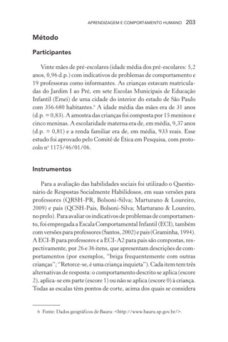 APRENDIZAGEM E COMPORTAMENTO HUMANO 203
Método
Participantes
Vinte mães de pré-escolares (idade média dos pré-escolares: 5,2
anos, 0,96 d.p.) com indicativos de problemas de comportamento e
19 professoras como informantes. As crianças estavam matricula-
das do Jardim I ao Pré, em sete Escolas Municipais de Educação
Infantil (Emei) de uma cidade do interior do estado de São Paulo
com 356.680 habitantes.6
A idade média das mães era de 31 anos
(d.p. = 0,83). A amostra das crianças foi composta por 15 meninos e
cinco meninas. A escolaridade materna era de, em média, 9,37 anos
(d.p. = 0,81) e a renda familiar era de, em média, 933 reais. Esse
estudo foi aprovado pelo Comitê de Ética em Pesquisa, com proto-
colo no
1175/46/01/06.
Instrumentos
Para a avaliação das habilidades sociais foi utilizado o Questio-
nário de Respostas Socialmente Habilidosos, em suas versões para
professores (QRSH-PR, Bolsoni-Silva; Marturano & Loureiro,
2009) e pais (QCSH-Pais, Bolsoni-Silva; Marturano & Loureiro,
noprelo).Paraavaliarosindicativosdeproblemasdecomportamen-
to, foi empregada a Escala Comportamental Infantil (ECI), também
comversõesparaprofessores(Santos,2002)epais(Graminha,1994).
A ECI-B para professores e a ECI-A2 para pais são compostas, res-
pectivamente, por 26 e 36 itens, que apresentam descrições de com-
portamentos (por exemplos, “briga frequentemente com outras
crianças”;“Retorce-se, éumacriançainquieta”).Cadaitemtemtrês
alternativas de resposta: o comportamento descrito se aplica (escore
2), aplica-se em parte (escore 1) ou não se aplica (escore 0) à criança.
Todas as escalas têm pontos de corte, acima dos quais se considera
6 Fonte: Dados geográficos de Bauru: <http://www.bauru.sp.gov.br/>.
 