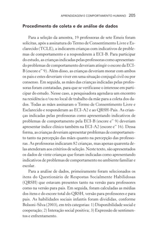 APRENDIZAGEM E COMPORTAMENTO HUMANO 205
Procedimento de coleta e de análise de dados
Para a seleção da amostra, 19 professoras de sete Emeis foram
solicitas, após a assinatura doTermo de Consentimento Livre e Es-
clarecido (TCLE), a indicarem crianças com indicativos de proble-
mas de comportamento e a responderem à ECI-B. Para participar
do estudo, as crianças indicadas pelas professoras como apresentan-
do problemas de comportamento deveriam atingir o escore da ECI-
B (escore e” 9). Além disso, as crianças deveriam morar com ambos
os pais e estes deveriam viver em uma situação conjugal civil ou por
consenso. Em seguida, as mães das crianças indicadas pelas profes-
soras foram contatadas, para que se verificasse o interesse em parti-
cipar do estudo. Nesse caso, a pesquisadora agendava um encontro
na residência e/ou no local de trabalho da mãe para a coleta dos da-
dos. Todas as mães assinaram o Termo de Consentimento Livre e
Esclarecido e responderam ao ECI-A2 e ao QRSH-Pais. As crian-
ças indicadas pelas professoras como apresentando indicativos de
problemas de comportamento pela ECI-B (escore e” 9) deveriam
apresentar índice clínico também na ECI-A2 (escore e” 16). Dessa
forma,ascriançasdeveriamapresentarproblemasdecomportamen-
to tanto na percepção das mães quanto na percepção das professo-
ras. As professoras indicaram 82 crianças, mas apenas quarenta de-
las atenderam aos critérios de seleção. Neste texto, são apresentados
os dados de vinte crianças que foram indicadas como apresentando
indicativos de problemas de comportamento no ambiente familiar e
escolar.
Para a análise de dados, primeiramente foram selecionados os
itens do Questionário de Respostas Socialmente Habilidosas
(QRSH) que estavam presentes tanto na versão para professores
como na versão para pais. Em seguida, foram calculadas as médias
dos itens e do escore total do QRSH, versão para professores e para
pais. As habilidades sociais infantis foram divididas, conforme
Bolsoni-Silva (2003), em três categorias: 1) Disponibilidade social e
cooperação; 2) Interação social positiva; 3) Expressão de sentimen-
tos e enfrentamento.
 