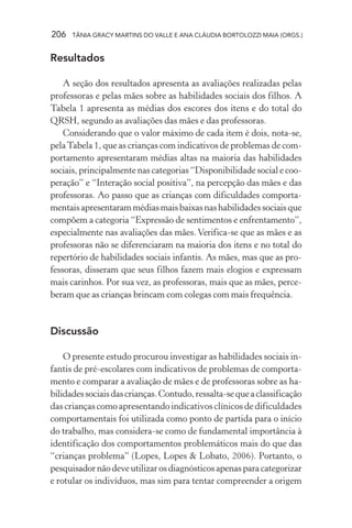 206 TÂNIA GRACY MARTINS DO VALLE E ANA CLÁUDIA BORTOLOZZI MAIA (ORGS.)
Resultados
A seção dos resultados apresenta as avaliações realizadas pelas
professoras e pelas mães sobre as habilidades sociais dos filhos. A
Tabela 1 apresenta as médias dos escores dos itens e do total do
QRSH, segundo as avaliações das mães e das professoras.
Considerando que o valor máximo de cada item é dois, nota-se,
pelaTabela 1, que as crianças com indicativos de problemas de com-
portamento apresentaram médias altas na maioria das habilidades
sociais, principalmente nas categorias “Disponibilidade social e coo-
peração” e “Interação social positiva”, na percepção das mães e das
professoras. Ao passo que as crianças com dificuldades comporta-
mentaisapresentarammédiasmaisbaixasnashabilidadessociaisque
compõem a categoria “Expressão de sentimentos e enfrentamento”,
especialmente nas avaliações das mães. Verifica-se que as mães e as
professoras não se diferenciaram na maioria dos itens e no total do
repertório de habilidades sociais infantis. As mães, mas que as pro-
fessoras, disseram que seus filhos fazem mais elogios e expressam
mais carinhos. Por sua vez, as professoras, mais que as mães, perce-
beram que as crianças brincam com colegas com mais frequência.
Discussão
O presente estudo procurou investigar as habilidades sociais in-
fantis de pré-escolares com indicativos de problemas de comporta-
mento e comparar a avaliação de mães e de professoras sobre as ha-
bilidadessociaisdascrianças.Contudo,ressalta-sequeaclassificação
das crianças como apresentando indicativos clínicos de dificuldades
comportamentais foi utilizada como ponto de partida para o início
do trabalho, mas considera-se como de fundamental importância à
identificação dos comportamentos problemáticos mais do que das
“crianças problema” (Lopes, Lopes & Lobato, 2006). Portanto, o
pesquisadornãodeveutilizarosdiagnósticosapenasparacategorizar
e rotular os indivíduos, mas sim para tentar compreender a origem
 