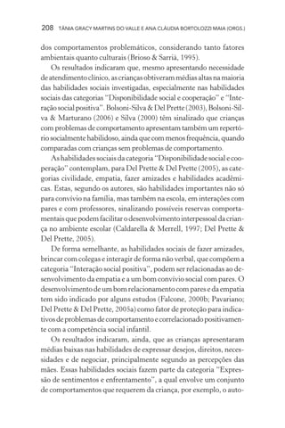 208 TÂNIA GRACY MARTINS DO VALLE E ANA CLÁUDIA BORTOLOZZI MAIA (ORGS.)
dos comportamentos problemáticos, considerando tanto fatores
ambientais quanto culturais (Brioso & Sarrià, 1995).
Os resultados indicaram que, mesmo apresentando necessidade
deatendimentoclínico,ascriançasobtiverammédiasaltasnamaioria
das habilidades sociais investigadas, especialmente nas habilidades
sociais das categorias “Disponibilidade social e cooperação” e “Inte-
raçãosocialpositiva”.Bolsoni-Silva&DelPrette(2003),Bolsoni-Sil-
va & Marturano (2006) e Silva (2000) têm sinalizado que crianças
com problemas de comportamento apresentam também um repertó-
riosocialmentehabilidoso,aindaquecommenosfrequência,quando
comparadas com crianças sem problemas de comportamento.
Ashabilidadessociaisdacategoria“Disponibilidadesocialecoo-
peração” contemplam, para Del Prette & Del Prette (2005), as cate-
gorias civilidade, empatia, fazer amizades e habilidades acadêmi-
cas. Estas, segundo os autores, são habilidades importantes não só
para convívio na família, mas também na escola, em interações com
pares e com professores, sinalizando possíveis reservas comporta-
mentaisquepodemfacilitarodesenvolvimentointerpessoaldacrian-
ça no ambiente escolar (Caldarella & Merrell, 1997; Del Prette &
Del Prette, 2005).
De forma semelhante, as habilidades sociais de fazer amizades,
brincar com colegas e interagir de forma não verbal, que compõem a
categoria “Interação social positiva”, podem ser relacionadas ao de-
senvolvimento da empatia e a um bom convívio social com pares. O
desenvolvimentodeumbomrelacionamentocomparesedaempatia
tem sido indicado por alguns estudos (Falcone, 2000b; Pavariano;
Del Prette & Del Prette, 2005a) como fator de proteção para indica-
tivosdeproblemasdecomportamentoecorrelacionadopositivamen-
te com a competência social infantil.
Os resultados indicaram, ainda, que as crianças apresentaram
médias baixas nas habilidades de expressar desejos, direitos, neces-
sidades e de negociar, principalmente segundo as percepções das
mães. Essas habilidades sociais fazem parte da categoria “Expres-
são de sentimentos e enfrentamento”, a qual envolve um conjunto
de comportamentos que requerem da criança, por exemplo, o auto-
 