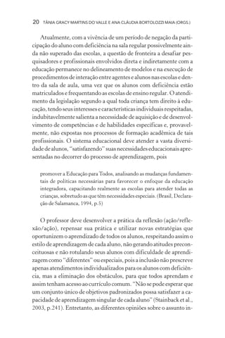 20 TÂNIA GRACY MARTINS DO VALLE E ANA CLÁUDIA BORTOLOZZI MAIA (ORGS.)
Atualmente, com a vivência de um período de negação da parti-
cipação do aluno com deficiência na sala regular possivelmente ain-
da não superado das escolas, a questão de fronteira a desafiar pes-
quisadores e profissionais envolvidos direta e indiretamente com a
educação permanece no delineamento de modelos e na execução de
procedimentos de interação entre agentes e alunos nas escolas e den-
tro da sala de aula, uma vez que os alunos com deficiência estão
matriculados e frequentando as escolas de ensino regular. O atendi-
mento da legislação segundo a qual toda criança tem direito à edu-
cação, tendo seus interesses e características individuais respeitadas,
indubitavelmente salienta a necessidade de aquisição e de desenvol-
vimento de competências e de habilidades específicas e, provavel-
mente, não expostas nos processos de formação acadêmica de tais
profissionais. O sistema educacional deve atender a vasta diversi-
dadedealunos,“satisfazendo”suasnecessidadeseducacionaisapre-
sentadas no decorrer do processo de aprendizagem, pois
promover a Educação paraTodos, analisando as mudanças fundamen-
tais de políticas necessárias para favorecer o enfoque da educação
integradora, capacitando realmente as escolas para atender todas as
crianças, sobretudo as que têm necessidades especiais. (Brasil, Declara-
ção de Salamanca, 1994, p.5)
O professor deve desenvolver a prática da reflexão (ação/refle-
xão/ação), repensar sua prática e utilizar novas estratégias que
oportunizem o aprendizado de todos os alunos, respeitando assim o
estilo de aprendizagem de cada aluno, não gerando atitudes precon-
ceituosas e não rotulando seus alunos com dificuldade de aprendi-
zagem como “diferentes” ou especiais, pois a inclusão não prescreve
apenas atendimentos individualizados para os alunos com deficiên-
cia, mas a eliminação dos obstáculos, para que todos aprendam e
assim tenham acesso ao currículo comum. “Não se pode esperar que
um conjunto único de objetivos padronizados possa satisfazer a ca-
pacidade de aprendizagem singular de cada aluno” (Stainback et al.,
2003, p.241). Entretanto, as diferentes opiniões sobre o assunto in-
 