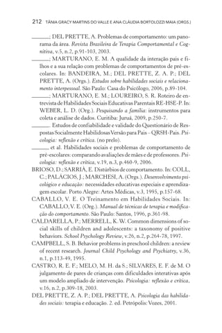 212 TÂNIA GRACY MARTINS DO VALLE E ANA CLÁUDIA BORTOLOZZI MAIA (ORGS.)
; DEL PRETTE, A. Problemas de comportamento: um pano-
rama da área. Revista Brasileira de Terapia Comportamental e Cog-
nitiva, v.5, n.2, p.91-103, 2003.
; MARTURANO, E. M. A qualidade da interação pais e fi-
lhos e a sua relação com problemas de comportamentos de pré-es-
colares. In: BANDEIRA, M.; DEL PRETTE, Z. A. P.; DEL
PRETTE, A. (Orgs.). Estudos sobre habilidades sociais e relaciona-
mento interpessoal. São Paulo: Casa do Psicólogo, 2006, p.89-104.
; MARTURANO, E. M.; LOUREIRO, S. R. Roteiro de en-
trevistadeHabilidadesSociaisEducativasParentaisRE-HSE-P.In:
WEBER, L. D. (Org.). Pesquisando a família: instrumentos para
coleta e análise de dados. Curitiba: Juruá, 2009, p.250-7.
. Estudos de confiabilidade e validade do Questionário de Res-
postas Socialmente HabilidosasVersão para Pais – QRSH-Pais. Psi-
cologia: reflexão e crítica. (no prelo).
et al. Habilidades sociais e problemas de comportamento de
pré-escolares: comparando avaliações de mães e de professores. Psi-
cologia: reflexão e crítica, v.19, n.3, p.460-9, 2006.
BRIOSO, D.; SARRIÀ, E. Distúrbios de comportamento. In: COLL,
C.; PALÁCIOS, J.; MARCHESI, A. (Orgs.). Desenvolvimento psi-
cológico e educação: necessidades educativas especiais e aprendiza-
gem escolar. Porto Alegre: Artes Médicas, v.3, 1995, p.157-68.
CABALLO, V. E. O Treinamento em Habilidades Sociais. In:
CABALLO,V. E. (Org.). Manual de técnicas de terapia e modifica-
ção do comportamento. São Paulo: Santos, 1996, p.361-98.
CALDARELLA, P.; MERRELL, K.W. Common dimensions of so-
cial skills of children and adolescents: a taxonomy of positive
behaviors. School Psychology Review, v.26, n.2, p.264-78, 1997.
CAMPBELL, S. B. Behavior problems in preschool children: a review
of recent research. Journal Child Psychology and Psychiatry, v.36,
n.1, p.113-49, 1995.
CASTRO, R. E. F.; MELO, M. H. da S.; SILVARES, E. F. de M. O
julgamento de pares de crianças com dificuldades interativas após
um modelo ampliado de intervenção. Psicologia: reflexão e crítica,
v.16, n.2, p.309-18, 2003.
DEL PRETTE, Z. A. P.; DEL PRETTE, A. Psicologia das habilida-
des sociais: terapia e educação. 2. ed. Petrópolis:Vozes, 2001.
 
