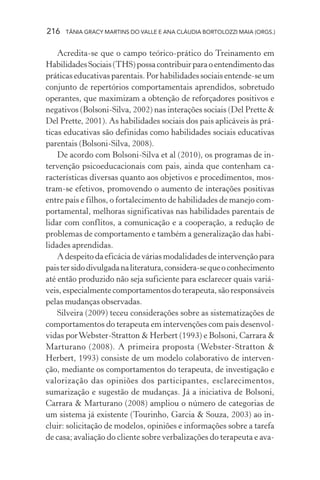 216 TÂNIA GRACY MARTINS DO VALLE E ANA CLÁUDIA BORTOLOZZI MAIA (ORGS.)
Acredita-se que o campo teórico-prático do Treinamento em
HabilidadesSociais(THS)possacontribuirparaoentendimentodas
práticas educativas parentais. Por habilidades sociais entende-se um
conjunto de repertórios comportamentais aprendidos, sobretudo
operantes, que maximizam a obtenção de reforçadores positivos e
negativos (Bolsoni-Silva, 2002) nas interações sociais (Del Prette &
Del Prette, 2001). As habilidades sociais dos pais aplicáveis às prá-
ticas educativas são definidas como habilidades sociais educativas
parentais (Bolsoni-Silva, 2008).
De acordo com Bolsoni-Silva et al (2010), os programas de in-
tervenção psicoeducacionais com pais, ainda que contenham ca-
racterísticas diversas quanto aos objetivos e procedimentos, mos-
tram-se efetivos, promovendo o aumento de interações positivas
entre pais e filhos, o fortalecimento de habilidades de manejo com-
portamental, melhoras significativas nas habilidades parentais de
lidar com conflitos, a comunicação e a cooperação, a redução de
problemas de comportamento e também a generalização das habi-
lidades aprendidas.
A despeito da eficácia de várias modalidades de intervenção para
paistersidodivulgadanaliteratura,considera-sequeoconhecimento
até então produzido não seja suficiente para esclarecer quais variá-
veis, especialmente comportamentos do terapeuta, são responsáveis
pelas mudanças observadas.
Silveira (2009) teceu considerações sobre as sistematizações de
comportamentos do terapeuta em intervenções com pais desenvol-
vidas porWebster-Stratton & Herbert (1993) e Bolsoni, Carrara &
Marturano (2008). A primeira proposta (Webster-Stratton &
Herbert, 1993) consiste de um modelo colaborativo de interven-
ção, mediante os comportamentos do terapeuta, de investigação e
valorização das opiniões dos participantes, esclarecimentos,
sumarização e sugestão de mudanças. Já a iniciativa de Bolsoni,
Carrara & Marturano (2008) ampliou o número de categorias de
um sistema já existente (Tourinho, Garcia & Souza, 2003) ao in-
cluir: solicitação de modelos, opiniões e informações sobre a tarefa
de casa; avaliação do cliente sobre verbalizações do terapeuta e ava-
 