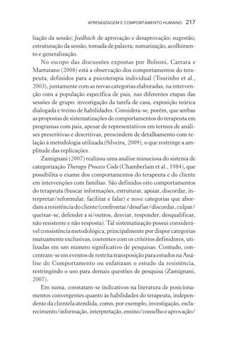 APRENDIZAGEM E COMPORTAMENTO HUMANO 217
liação da sessão; feedback de aprovação e desaprovação; sugestão;
estruturação da sessão; tomada de palavra; sumarização, acolhimen-
to e generalização.
No escopo das discussões expostas por Bolsoni, Carrara e
Marturano (2008) está a observação dos comportamentos do tera-
peuta, definidos para a psicoterapia individual (Tourinho et al.,
2003), juntamente com as novas categorias elaboradas, na interven-
ção com a população específica de pais, nas diferentes etapas das
sessões de grupo: investigação da tarefa de casa, exposição teórica
dialogada e treino de habilidades. Considera-se, porém, que ambas
as propostas de sistematizações de comportamentos do terapeuta em
programas com pais, apesar de representativos em termos de análi-
ses prescritivas e descritivas, prescindem de detalhamento com re-
lação à metodologia utilizada (Silveira, 2009), o que restringe a am-
plitude das replicações.
Zamignani (2007) realizou uma análise minuciosa do sistema de
categorização Therapy Process Code (Chamberlain et al., 1984), que
possibilita o exame dos comportamentos do terapeuta e do cliente
em intervenções com famílias. São definidos oito comportamentos
do terapeuta (buscar informações, estruturar, apoiar, discordar, in-
terpretar/reformular, facilitar e falar) e nove categorias que abor-
dam a resistência do cliente (confrontar/desafiar/discordar, culpar/
queixar-se, defender a si/outros, desviar, responder, desqualificar,
não resistente e não resposta). Tal sistematização possui considerá-
vel consistência metodológica, principalmente por dispor categorias
mutuamente exclusivas, coerentes com os critérios definidores, uti-
lizadas em um número significativo de pesquisas. Contudo, con-
centram-seemeventosderestritatransposiçãoparaestudosnaAná-
lise do Comportamento ou enfatizam o estudo da resistência,
restringindo o uso para demais questões de pesquisa (Zamignani,
2007).
Em suma, constatam-se indicativos na literatura de posiciona-
mentos convergentes quanto às habilidades do terapeuta, indepen-
dente da clientela atendida, como, por exemplo, investigação, escla-
recimento/informação,interpretação,ensino/conselhoeaprovação/
 