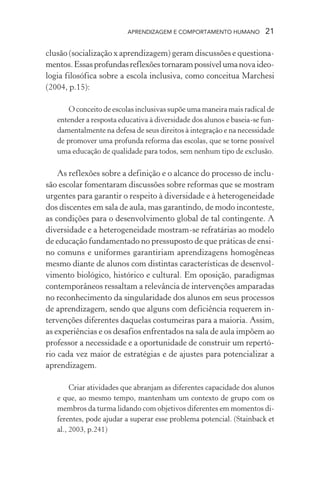 APRENDIZAGEM E COMPORTAMENTO HUMANO 21
clusão (socialização x aprendizagem) geram discussões e questiona-
mentos.Essasprofundasreflexõestornarampossívelumanovaideo-
logia filosófica sobre a escola inclusiva, como conceitua Marchesi
(2004, p.15):
O conceito de escolas inclusivas supõe uma maneira mais radical de
entender a resposta educativa à diversidade dos alunos e baseia-se fun-
damentalmente na defesa de seus direitos à integração e na necessidade
de promover uma profunda reforma das escolas, que se torne possível
uma educação de qualidade para todos, sem nenhum tipo de exclusão.
As reflexões sobre a definição e o alcance do processo de inclu-
são escolar fomentaram discussões sobre reformas que se mostram
urgentes para garantir o respeito à diversidade e à heterogeneidade
dos discentes em sala de aula, mas garantindo, de modo inconteste,
as condições para o desenvolvimento global de tal contingente. A
diversidade e a heterogeneidade mostram-se refratárias ao modelo
de educação fundamentado no pressuposto de que práticas de ensi-
no comuns e uniformes garantiriam aprendizagens homogêneas
mesmo diante de alunos com distintas características de desenvol-
vimento biológico, histórico e cultural. Em oposição, paradigmas
contemporâneos ressaltam a relevância de intervenções amparadas
no reconhecimento da singularidade dos alunos em seus processos
de aprendizagem, sendo que alguns com deficiência requerem in-
tervenções diferentes daquelas costumeiras para a maioria. Assim,
as experiências e os desafios enfrentados na sala de aula impõem ao
professor a necessidade e a oportunidade de construir um repertó-
rio cada vez maior de estratégias e de ajustes para potencializar a
aprendizagem.
Criar atividades que abranjam as diferentes capacidade dos alunos
e que, ao mesmo tempo, mantenham um contexto de grupo com os
membros da turma lidando com objetivos diferentes em momentos di-
ferentes, pode ajudar a superar esse problema potencial. (Stainback et
al., 2003, p.241)
 