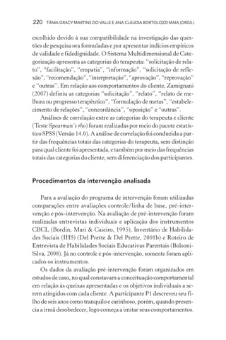 220 TÂNIA GRACY MARTINS DO VALLE E ANA CLÁUDIA BORTOLOZZI MAIA (ORGS.)
escolhido devido à sua compatibilidade na investigação das ques-
tões de pesquisa ora formuladas e por apresentar indícios empíricos
de validade e fidedignidade. O Sistema Multidimensional de Cate-
gorização apresenta as categorias do terapeuta: “solicitação de rela-
to”, “facilitação”, “empatia”, “informação”, “solicitação de refle-
xão”,“recomendação”,“interpretação”,“aprovação”,“reprovação”
e “outras”. Em relação aos comportamentos do cliente, Zamignani
(2007) definiu as categorias “solicitação”, “relato”, “relato de me-
lhora ou progresso terapêutico”, “formulação de metas”, “estabele-
cimento de relações”, “concordância”, “oposição” e “outras”.
Análises de correlação entre as categorias do terapeuta e cliente
(Teste Spearman´s rho) foram realizadas por meio do pacote estatís-
tico SPSS (Versão 14.0). A análise de correlação foi conduzida a par-
tir das frequências totais das categorias do terapeuta, sem distinção
paraqualclientefoiapresentada,etambémpormeiodasfrequências
totais das categorias do cliente, sem diferenciação dos participantes.
Procedimentos da intervenção analisada
Para a avaliação do programa de intervenção foram utilizadas
comparações entre avaliações controle/linha de base, pré-inter-
venção e pós-intervenção. Na avaliação de pré-intervenção foram
realizadas entrevistas individuais e aplicação dos instrumentos
CBCL (Bordin, Mari & Caieiro, 1995), Inventário de Habilida-
des Sociais (IHS) (Del Prette & Del Prette, 2001b) e Roteiro de
Entrevista de Habilidades Sociais Educativas Parentais (Bolsoni-
Silva, 2008). Já no controle e pós-intervenção, somente foram apli-
cados os instrumentos.
Os dados da avaliação pré-intervenção foram organizados em
estudos de caso, no qual constavam a conceituação comportamental
em relação às queixas apresentadas e os objetivos individuais a se-
rem atingidos com cada cliente. A participante P1 descreveu seu fi-
lho de seis anos como tranquilo e carinhoso, porém, quando presen-
cia a irmã desobedecer, logo começa a imitar seus comportamentos.
 