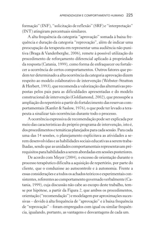 APRENDIZAGEM E COMPORTAMENTO HUMANO 225
formação” (INF), “solicitação de reflexão” (SRF) e “interpretação”
(INT) atingiram percentuais similares.
A alta frequência da categoria “aprovação” somada à baixa fre-
quência e duração da categoria “reprovação”, além de indicar uma
preocupação da terapeuta em representar uma audiência não puni-
tiva (Braga &Vanderberghe, 2006), remete à possível utilização do
procedimento de reforçamento diferencial aplicado à propriedade
da resposta (Catania, 1999), como forma de enfraquecer ou fortale-
cer a ocorrência de certos comportamentos. Outros fatores que po-
dem ter determinado a alta ocorrência da categoria aprovação dizem
respeito ao modelo colaborativo de intervenção (Webster-Stratton
& Herbert, 1993), que recomenda a valorização das alternativas pro-
postas pelos pais para as dificuldades apresentadas e do modelo
construcional de intervenção (Goldiamond, 2002), que pressupõe a
ampliação do repertório a partir do fortalecimento das reservas com-
portamentais (Kanfer & Saslow, 1976), o que pode ter levado a tera-
peuta a sinalizar tais ocorrências durante todo o processo.
A ocorrência expressiva de recomendação pode ser explicada por
meio das características do próprio programa de intervenção, isto é,
dosprocedimentosetemáticasplanejadosparacadasessão.Paracada
uma das 14 sessões, o planejamento explicitava as atividades a se-
rem desenvolvidas e as habilidades sociais educativas a serem traba-
lhadas, sendo que as unidades comportamentais representavam pré-
requisitosparahabilidadesaseremabordadasemsessõesposteriores.
De acordo com Meyer (2004), o excesso de orientação durante o
processo terapêutico dificulta a aquisição de repertório, por parte do
cliente, que o conduzisse ao autocontrole e à autonomia. Frente a
essasconsideraçõeseatodososachadosteóricoseexperimentaiscon-
sistentes,referentesaocomportamentogovernadoverbalmente(Ca-
tania, 1999), cuja discussão não cabe ao escopo deste trabalho, tem-
se por hipótese, a partir da Figura 2, que ambos os procedimentos,
orientação (“recomendação”) e modelagem por aproximações suces-
sivas – devido à alta frequência de “aprovação” e à baixa frequência
de “reprovação” – foram empregados com igual ou similar frequên-
cia, igualando, portanto, as vantagens e desvantagens de cada um.
 