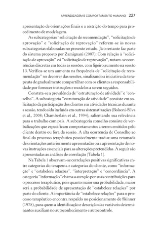 APRENDIZAGEM E COMPORTAMENTO HUMANO 227
apresentação de orientações finais e a restrição do tempo para pro-
cedimento de modelagem.
As subcategorias “solicitação de recomendação”, “solicitação de
aprovação” e “solicitação de reprovação” referem-se às novas
subcategorias elaboradas no presente estudo. Já o restante faz parte
do sistema proposto por Zamignani (2007). Com relação à “solici-
tação de aprovação” e à “solicitação de reprovação”, notam-se ocor-
rências discretas em todas as sessões, com ligeiro aumento na sessão
13. Verifica-se um aumento na frequência de “solicitação de reco-
mendação” no decorrer das sessões, sinalizando a iniciativa da tera-
peuta de gradualmente compartilhar com os clientes a responsabili-
dade por fornecer instruções e modelos a serem seguidos.
Constata-se a prevalência de “estruturação de atividade” e “con-
selho”. A subcategoria “estruturação de atividade” consiste em so-
licitação da participação dos clientes em atividades técnicas durante
asessão,tendosidoincluídaemoutrassistematizações(Bolsoni-Silva
et al., 2008; Chamberlain et al., 1994), salientando sua relevância
para o trabalho com pais. A subcategoria conselho consiste de ver-
balizações que especificam comportamentos a serem emitidos pelo
cliente dentro ou fora da sessão. A alta ocorrência de Conselho ao
final do processo terapêutico possivelmente traduz uma retomada
de orientações anteriormente apresentadas ou a apresentação de no-
vas instruções essenciais para as alterações pretendidas. A seguir são
apresentadas as análises de correlação (Tabela 1).
NaTabela 1 observam-se correlações positivas significativas en-
tre categorias do terapeuta e categorias do cliente, como “informa-
ção” e “estabelece relações”, “interpretação” e “concordância”. A
categoria “informação” chama a atenção por suas contribuições para
o processo terapêutico, pois quanto maior sua probabilidade, maior
será a probabilidade de apresentação de “estabelece relações” por
parte do cliente. A importância de “estabelece relações” para o pro-
cesso terapêutico encontra respaldo no posicionamento de Skinner
(1978), para quem a identificação e descrição das variáveis determi-
nantes auxiliam no autoconhecimento e autocontrole.
 