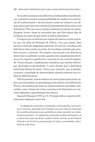 22 TÂNIA GRACY MARTINS DO VALLE E ANA CLÁUDIA BORTOLOZZI MAIA (ORGS.)
Ao receber um aluno com deficiência (independente da deficiên-
cia), o professor assume a responsabilidade de conduzi-lo à constru-
ção do conhecimento e deverá prestar contas ao sistema e aos de-
mais alunos por meio da evolução do desempenho desse aluno com
deficiência. Para que essa evolução acadêmica (evolução na apren-
dizagem) ocorra, torna-se necessário que seja feito algum tipo de
mudança na rotina da qual todos os alunos participam.
É inegável que as deficiências exigem do sistema escolar respos-
tas que vão além da formação de cultura. Um cego requer, para
acessar o currículo, adaptações materiais. Por sua vez, um aluno com
deficiência física pode necessitar de tecnologia assistida para tam-
bém acessar o currículo. No entanto, uma pessoa com deficiência
intelectual no ambiente escolar, quando com comprometimento fí-
sico e/ou cognitivo significativo, necessita de um currículo adapta-
do. Nessa situação, simplesmente considerar que existem diferen-
ças, ignorando as necessidades, é como afirmar que a deficiência
intelectual deixou de existir. Parece-nos, portanto, que só propor-
cionamos a igualdade de oportunidades quando tratamos tais evi-
dências diferentemente.
Historicamente, temos modelos de outros países para tentar su-
prir essa necessidade de aprendizagem dos alunos com deficiência.
Porém, tais modelos precisam ser minuciosamente estudados e dis-
cutidos, com o intuito de evitar a ocorrência de distorções nos con-
ceitos aplicados à aprendizagem dos alunos.
Segundo Marques (1998, p.23), Portugal utiliza a seguinte defi-
nição para adaptação curricular:
Asadaptaçõescurricularesconstituirãoaconstruçãodasviasdeaces-
so ao currículo, apontadas porVygotsky como um meio de construção
de caminhos alternativos que permitirão ao aluno ascender aos conhe-
cimentos escolares. As adaptações curriculares podem desenvolver-se
a vários níveis que vão desde o poder Central, ao local, ao do Projecto
Educativo de Escola, às programações de aulas e necessidades indivi-
duais de cada aluno.
 