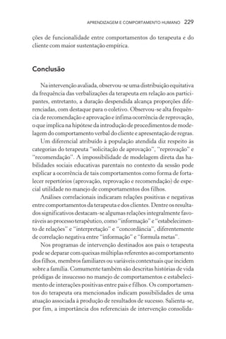APRENDIZAGEM E COMPORTAMENTO HUMANO 229
ções de funcionalidade entre comportamentos do terapeuta e do
cliente com maior sustentação empírica.
Conclusão
Naintervençãoavaliada,observou-seumadistribuiçãoequitativa
da frequência das verbalizações da terapeuta em relação aos partici-
pantes, entretanto, a duração despendida alcança proporções dife-
renciadas, com destaque para o coletivo. Observou-se alta frequên-
cia de recomendação e aprovação e ínfima ocorrência de reprovação,
o que implica na hipótese da introdução de procedimentos de mode-
lagem do comportamento verbal do cliente e apresentação de regras.
Um diferencial atribuído à população atendida diz respeito às
categorias do terapeuta “solicitação de aprovação”, “reprovação” e
“recomendação”. A impossibilidade de modelagem direta das ha-
bilidades sociais educativas parentais no contexto da sessão pode
explicar a ocorrência de tais comportamentos como forma de forta-
lecer repertórios (aprovação, reprovação e recomendação) de espe-
cial utilidade no manejo de comportamentos dos filhos.
Análises correlacionais indicaram relações positivas e negativas
entre comportamentos da terapeuta e dos clientes. Dentre os resulta-
dos significativos destacam-se algumas relações integralmente favo-
ráveisaoprocessoterapêutico,como“informação”e“estabelecimen-
to de relações” e “interpretação” e “concordância”, diferentemente
de correlação negativa entre “informação” e “formula metas”.
Nos programas de intervenção destinados aos pais o terapeuta
pode se deparar com queixas múltiplas referentes ao comportamento
dos filhos, membros familiares ou variáveis contextuais que incidem
sobre a família. Comumente também são descritas histórias de vida
pródigas de insucesso no manejo de comportamentos e estabeleci-
mento de interações positivas entre pais e filhos. Os comportamen-
tos do terapeuta ora mencionados indicam possibilidades de uma
atuação associada à produção de resultados de sucesso. Salienta-se,
por fim, a importância dos referenciais de intervenção consolida-
 