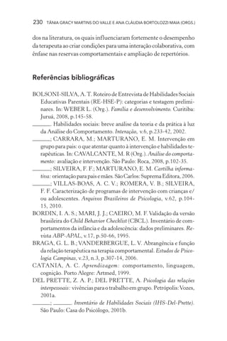230 TÂNIA GRACY MARTINS DO VALLE E ANA CLÁUDIA BORTOLOZZI MAIA (ORGS.)
dos na literatura, os quais influenciaram fortemente o desempenho
da terapeuta ao criar condições para uma interação colaborativa, com
ênfase nas reservas comportamentais e ampliação de repertórios.
Referências bibliográficas
BOLSONI-SILVA, A.T. Roteiro de Entrevista de Habilidades Sociais
Educativas Parentais (RE-HSE-P): categorias e testagem prelimi-
nares. In: WEBER L. (Org.). Família e desenvolvimento. Curitiba:
Juruá, 2008, p.145-58.
. Habilidades sociais: breve análise da teoria e da prática à luz
da Análise do Comportamento. Interação, v.6, p.233-42, 2002.
; CARRARA, M.; MARTURANO, E. M. Intervenção em
grupo para pais: o que atentar quanto à intervenção e habilidades te-
rapêuticas. In: CAVALCANTE, M. R (Org.). Análise do comporta-
mento: avaliação e intervenção. São Paulo: Roca, 2008, p.102-35.
; SILVEIRA, F. F.; MARTURANO, E. M. Cartilha informa-
tiva: orientaçãoparapaisemães.SãoCarlos:SupremaEditora,2006.
; VILLAS-BOAS, A. C. V.; ROMERA, V. B.; SILVEIRA,
F. F. Caracterização de programas de intervenção com crianças e/
ou adolescentes. Arquivos Brasileiros de Psicologia, v.62, p.104-
15, 2010.
BORDIN, I. A. S.; MARI, J. J.; CAEIRO, M. F.Validação da versão
brasileira do Child Behavior Checklist (CBCL). Inventário de com-
portamentos da infância e da adolescência: dados preliminares. Re-
vista ABP-APAL, v.17, p.50-66, 1995.
BRAGA, G. L. B.; VANDERBERGUE, L. V. Abrangência e função
da relação terapêutica na terapia comportamental. Estudos de Psico-
logia Campinas, v.23, n.3, p.307-14, 2006.
CATANIA, A. C. Aprendizagem: comportamento, linguagem,
cognição. Porto Alegre: Artmed, 1999.
DEL PRETTE, Z. A. P.; DEL PRETTE, A. Psicologia das relações
interpessoais: vivências para o trabalho em grupo. Petrópolis:Vozes,
2001a.
; . Inventário de Habilidades Sociais (IHS-Del-Prette).
São Paulo: Casa do Psicólogo, 2001b.
 