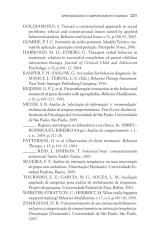 APRENDIZAGEM E COMPORTAMENTO HUMANO 231
GOLDIAMOND, I. Toward a constructional approach to social
problems: ethical and constitutional issues raised by applied
behavioralanalysis. Behavior and Social Issues;v.11,p.108-97,2002.
GOMIDE, P. I. C. Inventário de estilos parentais. Modelo Teórico: ma-
nual de aplicação, apuração e interpretação. Petrópolis:Vozes, 2006.
HARWOOD, M. D.; EYBERG, G. Therapist verbal behavior in
treatment: relation to successful completion of parent-children
interaction therapy. Journal of Clinical Child and Adolescent
Psychology, v.33, p.601-12, 2004.
KANFER, F. H.; SASLOW, G. An outline for behavior diagnosis. In:
MASH,E.J.;TERDAL,L.G.(Eds.).BehaviorTherapy Assessment.
NewYork: Springer Publishing Company, 1976.
KEIJSERS, G. P. J. et al. Patienttherapist interaction in the behavioral
treatmentofpanicdisorderwithagoraphobia.Behavior Modification,
v.19, p.491-517, 1995.
MEYER, S. B. Análise de ‘solicitação de informação’ e ‘recomendação’
em banco de dados de terapias comportamentais.Tese(Livre-docência).
Instituto de Psicologia da Universidade de São Paulo. Universidade
de São Paulo, São Paulo, 2009
. Regras e autorregras no laboratório e na clínica. In: ABREU-
RODRIGUES; RIBEIRO (Orgs). Análise do comportamento. s. l.:
s. n., 2004, p.212-26.
PATTERSON, G. et al. Observation of client resistance. Behavior
Therapy, v.15, p.144-55, 1984.
; REID, J.; DISHION, T. Antisocial boys: comportamento
antissocial. Santo André: Esetec, 2002.
SILVEIRA, F. F. Análise da interação terapêutica em uma intervenção
de grupo com cuidadoras. Dissertação (Mestrado). Universidade Es-
tadual Paulista, Bauru, 2009.
TOURINHO, E. Z.; GARCIA, M. G.; SOUZA, L. M. Avaliação
ampliada de categorias para análise de verbalizações de terapeutas.
Projeto de pesquisa. Universidade Federal do Pará, Belém, 2003.
WEBSTER-STRATTON, C.; HERBERT, M.What really happens
in parent training? Behavior Modification, v.17, n.4, p.407-56, 1993.
ZAMIGNANI, D. R. O desenvolvimento de um sistema multidimensio-
nal para a categorização de comportamentos na interação terapêutica.
Dissertação (Doutorado). Universidade de São Paulo, São Paulo,
2007.
 