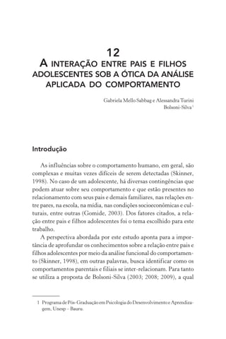 12
A INTERAÇÃO ENTRE PAIS E FILHOS
ADOLESCENTES SOB A ÓTICA DA ANÁLISE
APLICADA DO COMPORTAMENTO
Gabriela Mello Sabbag e Alessandra Turini
Bolsoni-Silva1
1 Programa de Pós-Graduação em Psicologia do Desenvolvimento e Aprendiza-
gem, Unesp – Bauru.
Introdução
As influências sobre o comportamento humano, em geral, são
complexas e muitas vezes difíceis de serem detectadas (Skinner,
1998). No caso de um adolescente, há diversas contingências que
podem atuar sobre seu comportamento e que estão presentes no
relacionamento com seus pais e demais familiares, nas relações en-
tre pares, na escola, na mídia, nas condições socioeconômicas e cul-
turais, entre outras (Gomide, 2003). Dos fatores citados, a rela-
ção entre pais e filhos adolescentes foi o tema escolhido para este
trabalho.
A perspectiva abordada por este estudo aponta para a impor-
tância de aprofundar os conhecimentos sobre a relação entre pais e
filhos adolescentes por meio da análise funcional do comportamen-
to (Skinner, 1998), em outras palavras, busca identificar como os
comportamentos parentais e filiais se inter-relacionam. Para tanto
se utiliza a proposta de Bolsoni-Silva (2003; 2008; 2009), a qual
 